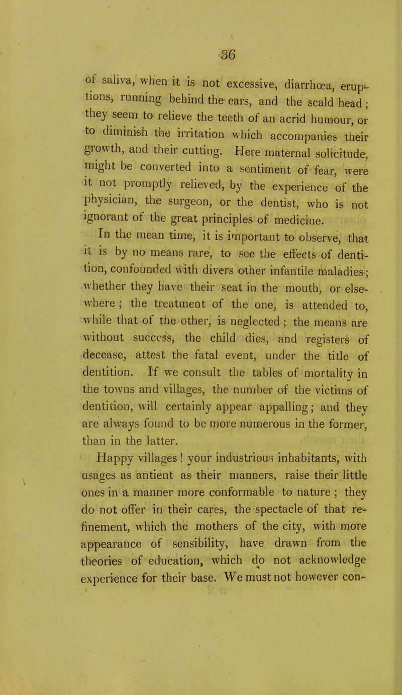 of saliva, when it is not excessive, diarrhoea, erup- tions, running behind the ears, and the scald head ; they seem to relieve the teeth of an acrid humour, or to diminish the irritation which accompanies their growth, and their cutting. Here maternal solicitude, might be converted into a sentiment of fear, were it not promptly relieved, by the experience of the physician, the surgeon, or the dentist, who is not ignorant of the great principles of medicine. In the mean time, it is important to observe, that it is by no means rare, to see the effects of denti- tion, confounded with divers other infantile maladies; whether they have their seat in the mouth, or else- where ; the treatment of the one, is attended to, while that of the other, is neglected ; the means are without success, the child dies, and registers of decease, attest the fatal event, under the title of dentition. If we consult the tables of mortality in the towns and villages, the number of the victims of dentition, will certainly appear appalling; and they are always found to be more numerous in the former, than in the latter. Happy villages ! your industrious inhabitants, with usages as antient as their manners, raise their little ones in a manner more conformable to nature ; they do not offer in their cares, the spectacle of that re- finement, which the mothers of the city, with more appearance of sensibility, have drawn from the theories of education, which do not acknowledge experience for their base. We must not however con-