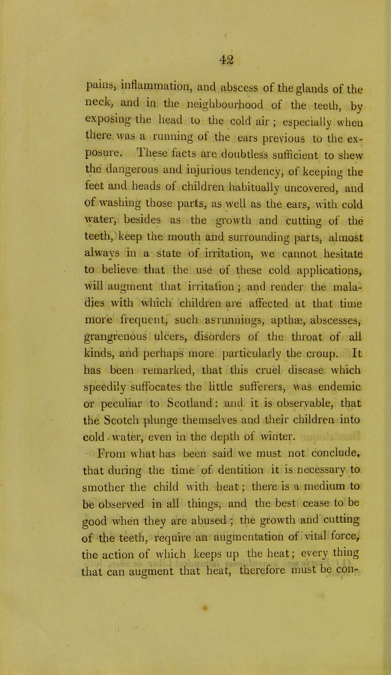 pains, inflammation, and abscess of the glands of the neck, and in the neighbourhood of the teelh, by exposing the head to the cold air ; especially when there, was a running of the ears previous to the ex- posure. These facts are doubtless sufficient to shew the dangerous and injurious tendency, of keeping the feet and heads of children habitually uncovered, and of washing those parts, as well as the ears, with cold water, besides as the growth and cutting of the teeth, keep the mouth and surrounding parts, almost always in a state of irritation, we cannot hesitate to believe that the use of these cold applications, will augment that irritation; and render the mala- dies with which children are affected at that time more' frequent, such as runnings, apthae, abscesses, grangrenous ulcers, disorders of the throat of all kinds, and perhaps more particularly the croup. It has been remarked, that this cruel disease which speedily suffocates the little sufferers, was endemic or peculiar to Scotland: and it is observable, that the Scotch plunge themselves and their children into cold • water, even in the depth of winter. From what has been said we must not conclude, that during the time of dentition it is necessary to smother the child with heat; there is a medium to be observed in all things, and the best cease to be good when they are abused ; the growth and cutting of the teeth, require an augmentation of vital force, the action of which keeps up the heat; every thing that can augment that heat, therefore must be con-