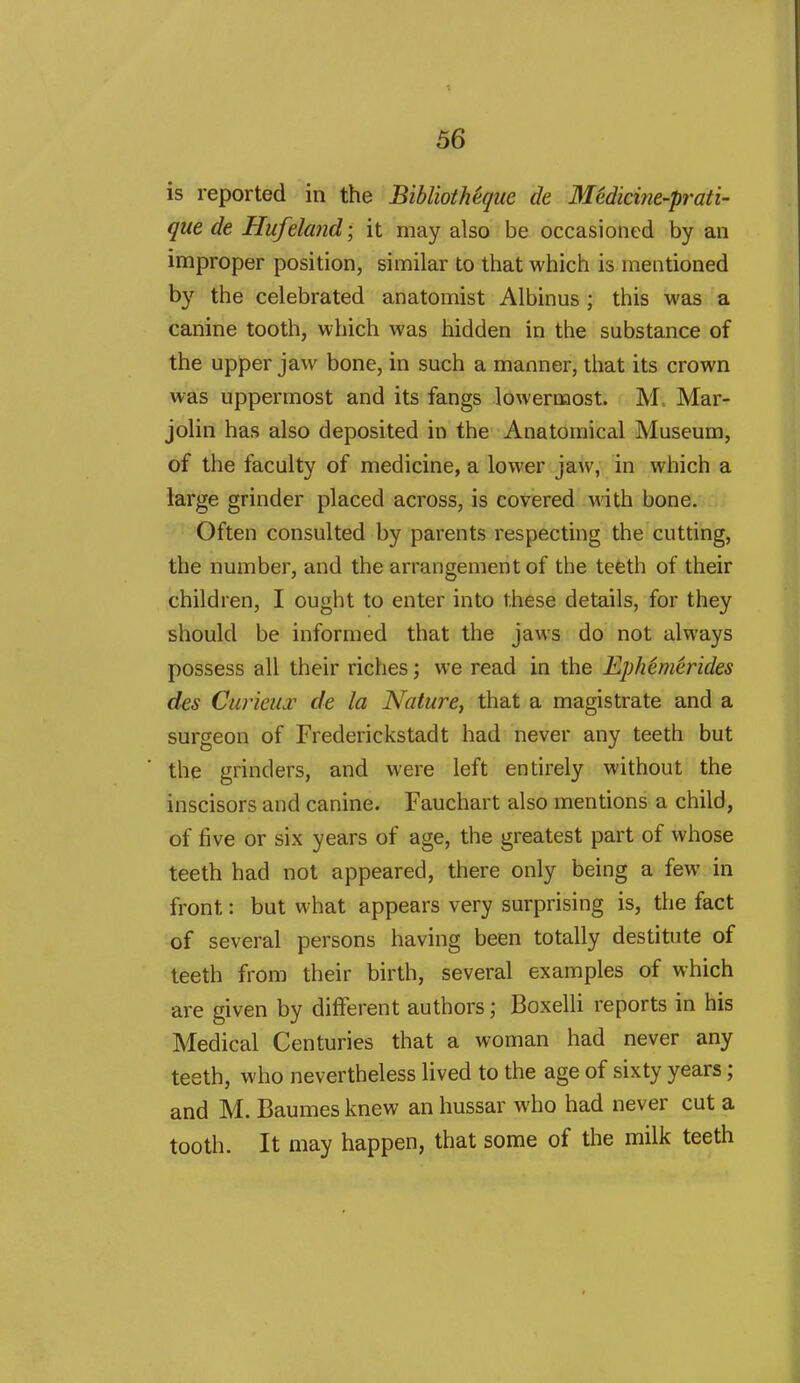 is reported in the Bibliotheque de MMicifie-prati- que de Hufeland; it may also be occasioned by an improper position, similar to that which is mentioned by the celebrated anatomist Albinus ; this was a canine tooth, which was hidden in the substance of the upper jaw bone, in such a manner, that its crown was uppermost and its fangs lowermost. Mar- jolin has also deposited in the Anatomical Museum, of the faculty of medicine, a lower jaw, in which a large grinder placed across, is covered M'ith bone. Often consulted by parents respecting the cutting, the number, and the arrangement of the teeth of their children, I ought to enter into these details, for they should be informed that the jaws do not always possess all their riches; we read in the Ephemerides des CuricuT de la Nature, that a magistrate and a surgeon of Frederickstadt had never any teeth but the grinders, and were left entirely without the inscisors and canine. Fauchart also mentions a child, of five or six years of age, the greatest part of whose teeth had not appeared, there only being a few in front: but what appears very surprising is, the fact of several persons having been totally destitute of teeth from their birth, several examples of which are given by different authors; Boxelli reports in his Medical Centuries that a woman had never any testh, who nevertheless lived to the age of sixty years; and M. Baumes knew an hussar who had never cut a tooth. It may happen, that some of the milk teeth