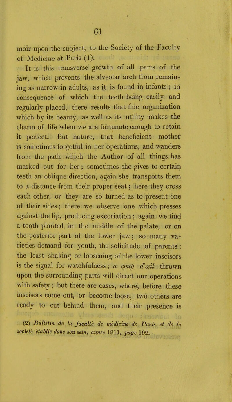 moir upon the subject, to the Society of the Faculty of Medicine at Paris (l). It is this transverse growth of all parts of the jaw, which prevents the alveolar arch from remain- ing as narrow in adults, as it is found in infants; in consequence of w^hich the teeth being easily and regularly placed, there results that fine organization which by its beauty, as well as its utility makes the charm of life when we are fortunate enough to retain it perfect. But nature, that beneficient mother is sometimes forgetful in her operations, and wanders from the path which the Author of all things has marked out for her; sometimes she gives to certain teeth an oblique direction, again she transports them to a distance from their proper seat; here they cross each other, or they are so turned as to present one of their sides; there we observe one which presses against the lip, producing excoriation ; again we find a tooth planted in the middle of the palate, or on the posterior part of the lower jaw; so many va- rieties demand for youth, the solicitude of parents : the least shaking or loosening of the lower inscisors is the signal for watchfulness; a coup d'cEtl thrown upon the surrounding parts will direct our operations with safety ; but there are cases, where, before these inscisors come out, or become loose, two others are ready to cut behind them, and their presence is I.' (2) Bulletin de la facultc de medicine de Paris et de societe Hablie dans son sein, annee 1811, page 192,