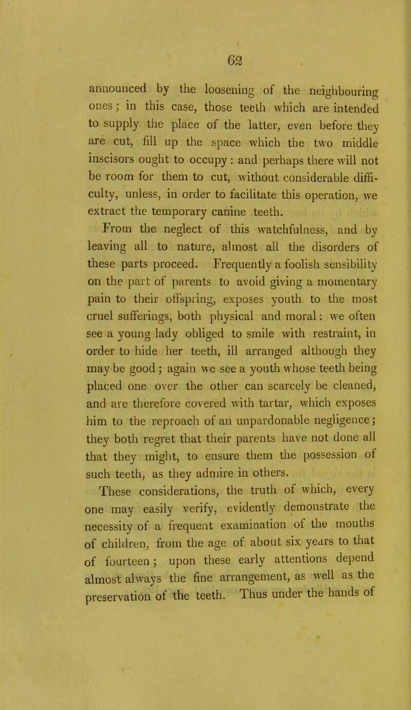 announced by the loosening of Uie neighbouring ones ; in this case, those teelh which are intended to supply the place of the latter, even before they are cut, fill up the space which the two middle inscisors ought to occupy : and perhaps there will not be room for them to cut, without considerable diffi- culty, unless, in order to facilitate this operation, we extract the temporary canine teeth. From the neglect of this watchfulness, and by leaving all to nature, almost all the disorders of these parts proceed. Frequently a foolish sensibility on the part of parents to avoid giving a momentary pain to their offspring, exposes youth to the most cruel sufferings, both physical and moral: we often see a young lady obliged to smile with restraint, in order to hide her teeth, ill arranged although they may be good; again we see a youth whose teeth being placed one over the other can scarcely be cleaned, and are therefore covered with tartar, which exposes him to the reproach of an unpardonable negligence; they both regret that their parents have not done all that they might, to ensure them the possession of such teeth, as they admire in others. These considerations, the truth of which, every one may easily verify, evidently demonstrate the necessity of a frequent examination of the mouths of children, from the age of about six years to that of fourteen; upon these early attentions depend almost always the fine arrangement, as well as the preservation of the teeth. Thus under the hands of