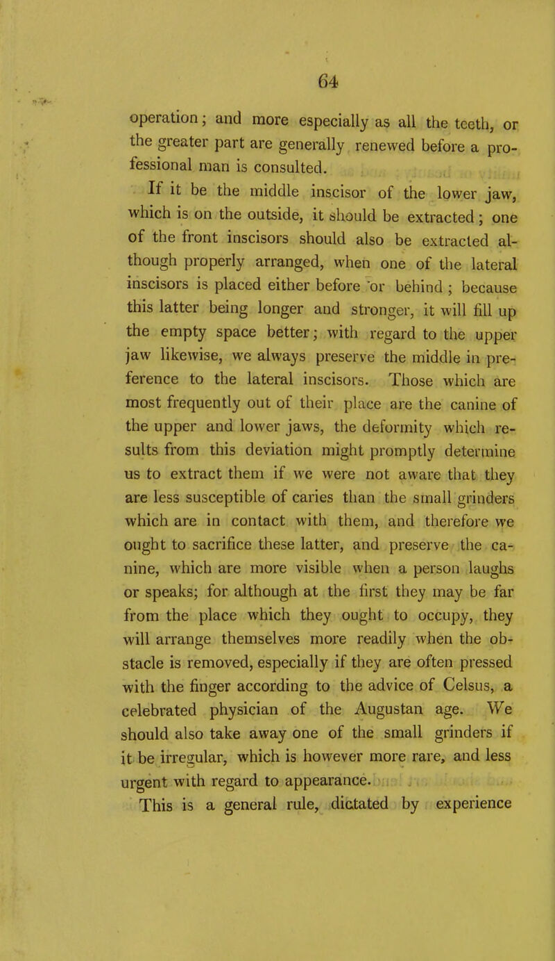 operation; and more especially as all the teeth, or the greater part are generally renewed before a pro- fessional man is consulted. If it be the middle inscisor of the lower jaw, which is on the outside, it should be extracted ; one of the front inscisors should also be extracted al- though properly arranged, when one of the lateral inscisors is placed either before or behind ; because this latter being longer and stronger, it will fill up the empty space better; with regard to the upper jaw likewise, we always preserve the middle in pre- ference to the lateral inscisors. Those which are most frequently out of their place are the canine of the upper and lower jaws, the deformity which re- sults from this deviation might promptly determine us to extract them if we were not aware that they are less susceptible of caries than the small grinders which are in contact with them, and therefore we ought to sacrifice these latter, and preserve the ca- nine, which are more visible when a person laughs or speaks; for although at the first they may be far from the place which they ought to occupy, they will arrange themselves more readily when the ob- stacle is removed, especially if they are often pressed with the finger according to the advice of Celsus, a celebrated physician of the Augustan age. We should also take away one of the small grinders if it be irregular, which is however more rare, and less urgent with regard to appearance. This is a general rule, dictated by experience