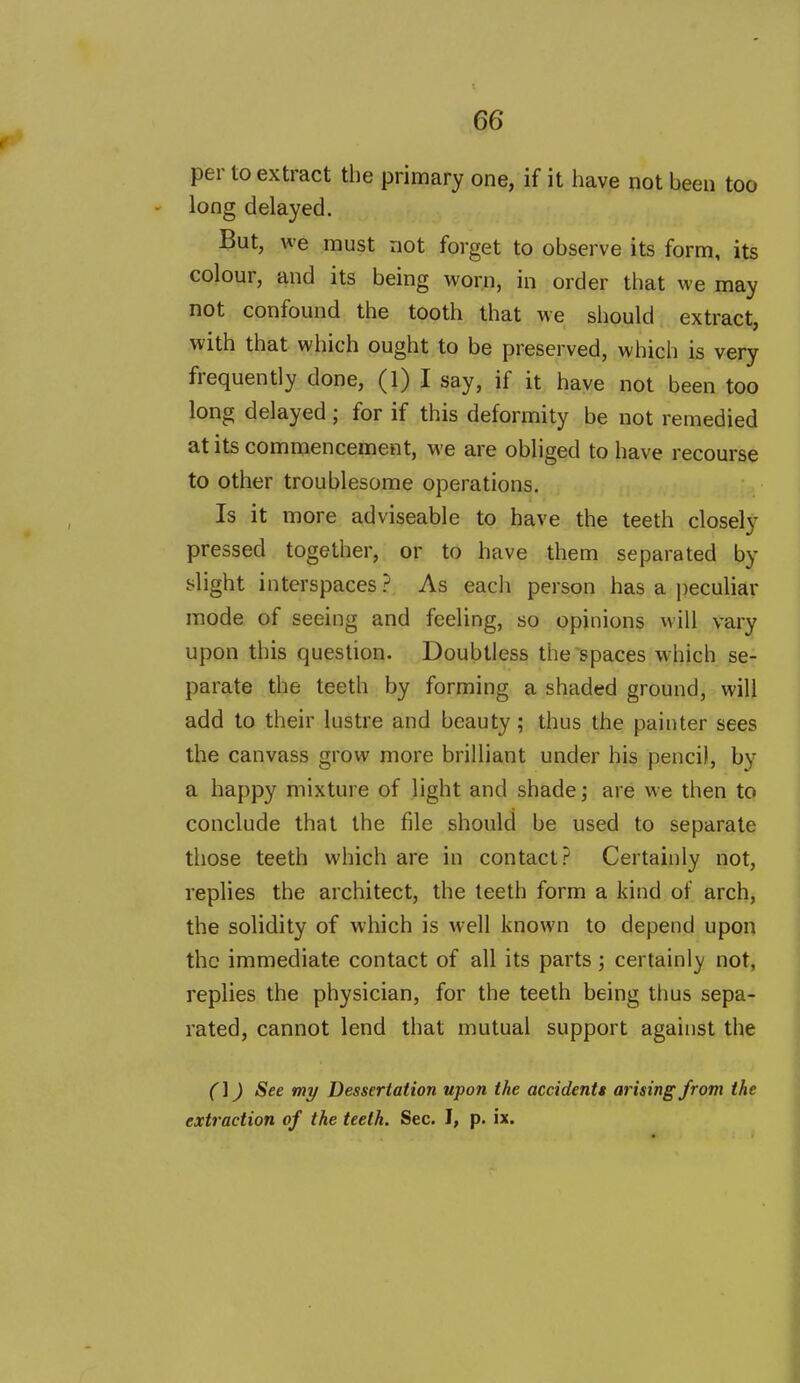 per to extract the primary one, if it have not been too long delayed. But, we must not forget to observe its form, its colour, and its being worn, in order tliat we may not confound the tooth that we should extract, with that which ought to be preserved, which is very frequently done, (l) I say, if it have not been too long delayed ; for if this deformity be not remedied at its commencement, we are obliged to have recourse to other troublesome operations. Is it more adviseable to have the teeth closely pressed together, or to have them separated by slight interspaces ? As each person has a peculiar mode of seeing and feeling, so opinions will vary upon this question. Doubtless the spaces which se- parate the teeth by forming a shaded ground, will add to their lustre and beauty; thus the painter sees the canvass grow more brilliant under his pencil, by a happy mixture of light and shade j are we then to conclude that the file should be used to separate those teeth which are in contact? Certainly not, replies the architect, the teeth form a kind of arch, the solidity of which is M-ell known to depend upon the immediate contact of all its parts; certainly' not, replies the physician, for the teeth being thus sepa- rated, cannot lend that mutual support against the (]) See my Dessertation upon the accidentt arising from the extraction of the teeth. Sec. I, p. ix.