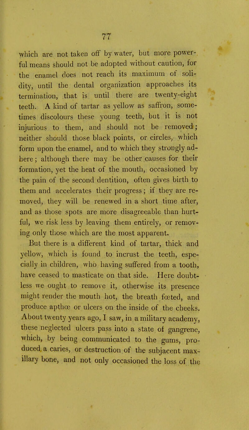 which are not taken ofF by water, but more power- ful means should not be adopted without caution, for the enamel does not reach its maximum of soli- dity, until the dental organization approaches its termination, that is until there are twenty-eight teeth. A kind of tartar as yellow as saffron, some- times discolours these young teeth, but it is not injurious to them, and should not be removed; neither should those black points, or circles, which form upon the enamel, and to which they strongly ad- here ; although there may be other causes for their formation, yet the heat of the mouth, occasioned by the pain of the second dentition, often gives birth to them and accelerates their progress; if they are re- moved, they will be renewed in a short time after, and as those spots are more disagreeable than hurt- ful, we risk less by leaving them entirely, or remov- ing only those which are the most apparent. But there is a different kind of tartar, thick and yellow, which is found to incrust the teeth, espe- cially in children, who having suffered from a tooth, have ceased to masticate on that side. Here doubt- less we ought to remove it, otherwise its presence might render the mouth hot, the breath foeted, and produce apthoe or ulcers on the inside of the cheeks. About twenty years ago, I saw, in a military academy, these neglected ulcers pass into a state of gangrene, which, by being communicated to the gums, pro- duced a caries, or destruction of the subjacent max- illary bone, and not only occasioned the loss of the