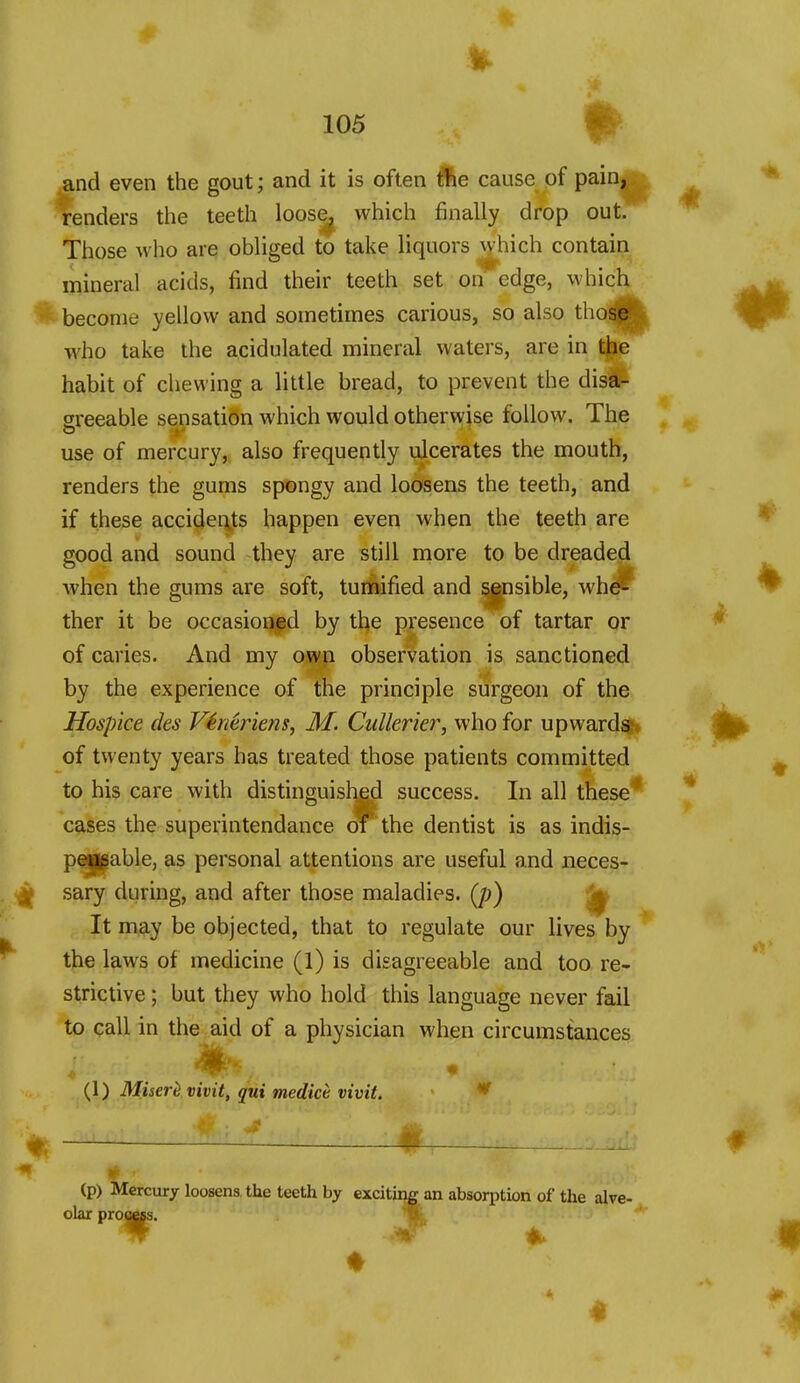 and even the gout; and it is often t?fee cause of pain, renders the teeth loose^ which finally drop out.*^ Those who are obliged to take liquors which contain mineral acids, find their teeth set on edge, which become yellow and sometimes carious, so also those who take the acidulated mineral waters, are in the habit of cliewing a little bread, to prevent the dis^ 2reeable sensation which would otherwise follow. The use of mercury, also frequently ulcerates the mouth, renders the gums spongy and loosens the teeth, and if these accidei\ts happen even when the teeth are good and sound they are still more to be dreaded when the gums are soft, tunaified and ^pisible, whd^ ther it be occasioned by the presence of tartar or of caries. And my own observation is sanctioned by the experience of the principle surgeon of the Hospice des Vineriens, M. Cullerier, who for upward^ of twenty years has treated those patients committed to his care with distinguished success. In all these* cases the superintendance oi the dentist is as indis- peisgable, as personal attentions are useful and neces- sary during, and after those maladies. (/;) It may be objected, that to regulate our lives by the laws of medicine (l) is disagreeable and too re- strictive ; but they who hold this language never fail to call in the aid of a physician when circumstances {\) Miserh vivit, qui medict vivit. * -1 : 0. (p) tie lercury loosens, the teeth by exciting an absorption of the alve- olar prottss. ' W 4.