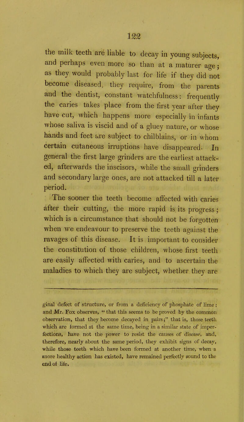 the milk teeth are liable to decay in young subjects, and perhaps even more so than at a maturer age; as they would probably last for life if they did not become diseased, they require, from the parents and the dentist, constant watchfulness: frequently the caries takes place from the first year after they have cut, which happens more especially in infants whose saliva is viscid and of a gluey nature, or whose hands and feet i^re subject to chilblains, or in whom certain cutaneous irruptions have disappeared. In general the first large grinders are the earliest attack- ed, afterwards the inscisors, while the small grinders and secondary large ones, are not attacked till a later period. The sooner the teeth become affected with caries after their cutting, the more rapid is its progress; which is a circumstance that should not be forgotten ■when we endeavour to preserve the teeth against the ravages of this disease. It is important to consider the constitution of those children, whose first teeth are easily affected with caries, and to ascertain the maladies to which they are subject, whether they are ginal defect of structure, or from a deficiency of phosphate of lime; and Mr. Fox observes,  that this seems to be proved by the common observation, that they become decayed in pairs; that is, those teeth which are formed at the same time, being in a similar state of imper- fections, have not the power to resist the causes of disease, and, therefore, nearly about the same period, they exhibit signs of decay, while those teeth which have been formed at another time, when a more healthy action has existed, have remained perfectly sound to the end of life.