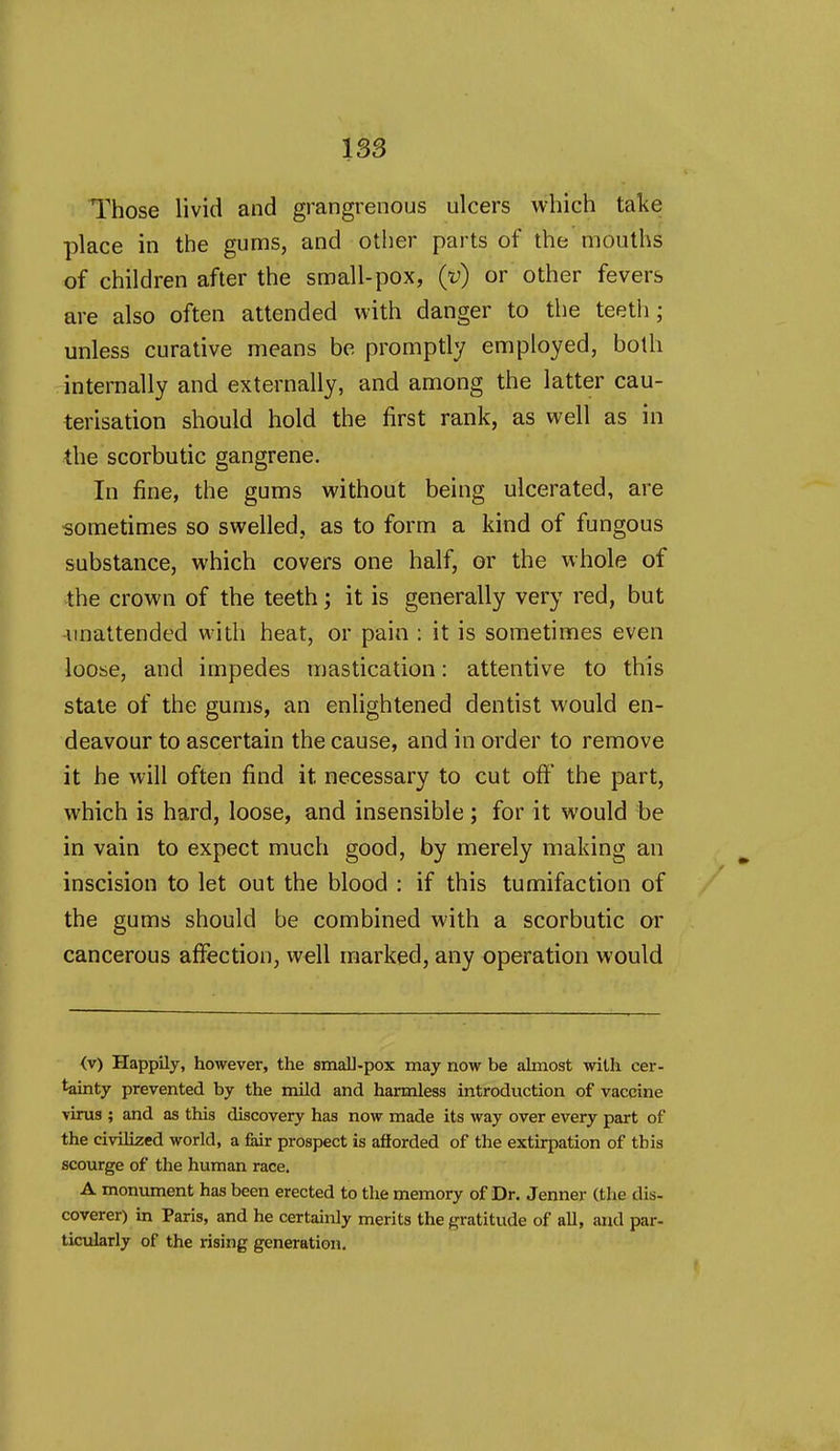 Those livid and grangrenous ulcers which take place in the gums, and other parts of the mouths of children after the small-pox, (y) or other fevers are also often attended with danger to the teeth; unless curative means be promptly employed, both internally and externally, and among the latter cau- terisation should hold the first rank, as well as in the scorbutic gangrene. In fine, the gums without being ulcerated, are sometimes so swelled, as to form a kind of fungous substance, which covers one half, or the whole of the crown of the teeth; it is generally very red, but unattended with heat, or pain : it is sometimes even loose, and impedes mastication: attentive to this state of the gums, an enlightened dentist would en- deavour to ascertain the cause, and in order to remove it he will often find it necessary to cut off the part, which is hard, loose, and insensible ; for it would be in vain to expect much good, by merely making an inscision to let out the blood : if this tumifaction of the gums should be combined with a scorbutic or cancerous affection, well marked, any operation would (v) Happily, however, the small-pox may now be almost with cer- tainty prevented by the mild and harmless introduction of vaccine virus ; and as this discovery has now made its way over every part of the civilized world, a fair prospect is afforded of the extirpation of this scourge of the human race. A monument has been erected to the memory of Dr. Jenner (the dis- coverer) in Paris, and he certainly merits the (gratitude of all, and par- ticularly of the rising generation.