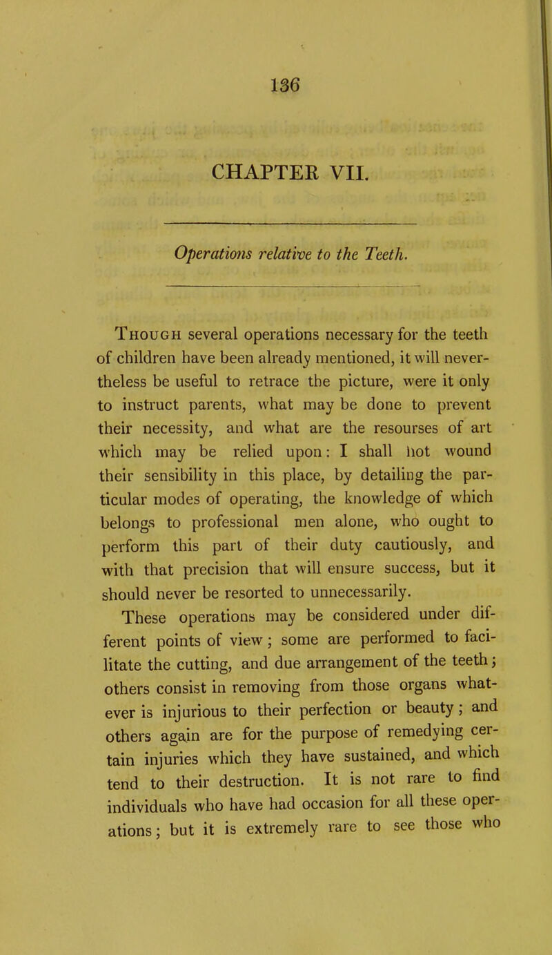 CHAPTER VII. Operations relative to the Teeth. Though several operations necessary for the teeth of children have been ah'eady mentioned, it will never- theless be useful to retrace the picture, were it only to instruct parents, what may be done to prevent their necessity, and what are the resourses of art which may be relied upon: I shall hot wound their sensibility in this place, by detailing the par- ticular modes of operating, the knowledge of which belongs to professional men alone, who ought to perform this part of their duty cautiously, and with that precision that will ensure success, but it should never be resorted to unnecessarily. These operations may be considered under dif- ferent points of view; some are performed to faci- litate the cutting, and due arrangement of the teeth; others consist in removing from those organs what- ever is injurious to their perfection or beauty; and others ag^in are for the purpose of remedying cer- tain injuries which they have sustained, and which tend to their destruction. It is not rare to find individuals who have had occasion for all these oper- ations; but it is extremely rare to see those who