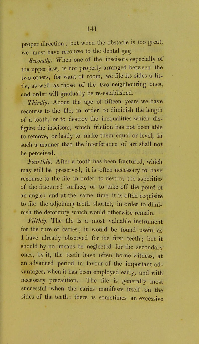 proper direction; but when the obstacle is too great, we must have recourse to the dental gag. Secondly. When one of the inscisors especially of the upper jaw, is not properly arranged between the two others, for want of room, we file its sides a lit- tle, as well as those of the two neighbouring ones, and order will gradually be re-established. Thirdly. About the age of fifteen years we have recourse to the file, in order to diminish the length of a tooth, or to destroy the inequalities which dis- figure the inscisors, which friction has not been able to remove, or lastly to make them equal or level, in such a manner that the interferance of art shall not be perceived. Fourthly. After a tooth has been fractured, which may still be preserved, it is often necessary to have recourse to the file in order to destroy the asperities of the fractured surface, or to take oflT the point of an angle; and at the same time it is often requisite to file the adjoining teeth shorter, in order to dimi- nish the deformity which would otherwise remain. Fifthly. The file is a most valuable instrument for the cure of caries; it would be found useful as I have already observed for the first teeth ; but it should by no means be neglected for the secondary ones, by it, the teeth have often borne witness, at an advanced period in favour of the important ad- vantages, when it has been employed early, and with necessary precaution. The file is generally most successful when the caries manifests itself on the sides of the teeth: there is sometimes an excessive