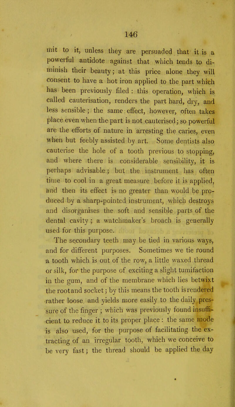 mit to it, unless they are persuaded that it is a powerful antidote against that which tends to di- minish their beauty; at this price alone they will consent to have a hot iron applied to the part which has been previously filed : this operation, which is called cauterisation, renders the part hard, dry, and less sensible; the same effect, however, often takes place even when the part is not cauterised; so powerful are the efforts of nature in arresting the caries, even when but feebly assisted by art. Some dentists also cauterise the hole of a tooth previous to stopping, and where there is considerable sensibility, it is perhaps advisable; but the instrument has often time to cool in a great measure before it is applied, and then its effect is no greater than would be pro- duced by a sharp-pointed instrument, vvhich destroys and disorganises the soft and sensible parts of the dental cavity; a watchmaker's broach is generally used for this pur{X)se, The secondary teeth may be tied in various ways, and for different purposes. Sometimes we tie found a tooth which is out of the row, a little waxed thread or silk, for the purpose of exciting a slight tumifaction in the gum, and of the membrane which lies betwixt the root and socket; by this means the tooth is rendered rather loose, and yields more easily to the daily pres- sure of the finger ; which was previously found insuffi- cient to reduce it to its proper place : the same mode is also used, for the purpose of facilitating the ex- tracting of an irregular tooth, which we conceive to be very fast; the thread should be applied the day