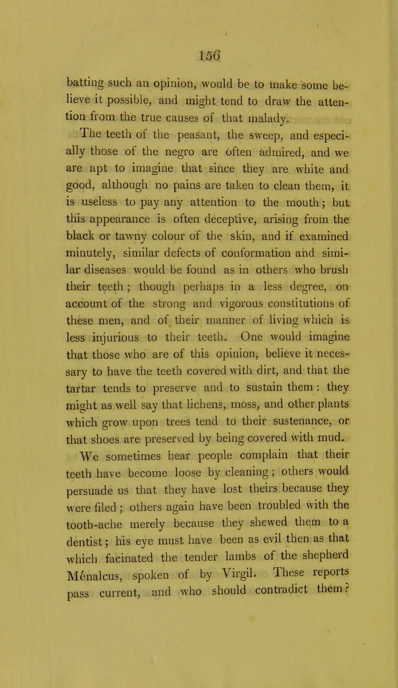 batting such an opinion, would be to make some be- lieve it possible, and might tend to draw the atten- tion from the true causes of that malady. The teeth of the peasant, the sweep, and especi- ally those of the negro are often admired, and we are apt to imagine that since they are white and good, although no pains are taken to clean them, it is useless to pay any attention to the mouth; but this appearance is often deceptive, arising from the black or tawny colour of the skin, and if examined minutely, similar defects of conformation and simi- lar diseases would be found as in others who brush their teeth ; though perhaps in a less degree, on account of the strong and vigorous constitutions of these men, and of their manner of living which is less injurious to their teeth. One would imagine that those who are of this opinion, believe it neces- sary to have the teeth covered with dirt, and that the tartar tends to preserve and to sustain them : they might as well say that lichens, moss, and other plants which grow upon trees tend to their sustenance, or that shoes are preserved by being covered with mud. We sometimes hear people complain that their teeth have become loose by cleaning; others would persuade us that they have lost theirs because they were filed ; others again have been troubled with the tooth-ache merely because they shewed them to a dentist; his eye must have been as evil then as that which facinated the tender lambs of the shepherd M^nalcus, spoken of by Virgil. These reports pass current, and who should conti'adict them.?