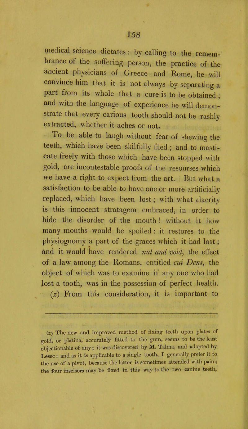 medical science dictates : by calling to the remem- brance of the suffering person, the practice of the ancient physicians of Greece and Rome, he will convince him that it is not always by separating a part from its whole that a cure is to be obtained ; and with the language of experience he will demon- strate that every carious tooth should not be rashly extracted, whether it aches or not. To be able to laugh without fear of shewing the teeth, which have been skilfully filed ; and to masti- cate freely with those which have been stopped with gold, are incontestable proofs of the resourses which we have a right to expect from the art. But what a satisfaction to be able to have one or more artificially replaced, which have been lost; with what alacrity is this innocent stratagem embraced, in order to hide the disorder of the mouth! without it how many mouths would be spoiled : it restores to the physiognomy a part of the graces which it had lost; and it would have rendered mil and void, the effect of a law among the Romans, entitled cui Detis, the object of which was to examine if any one who had lost a tooth, was in the possession of perfect health. (z) From this consideration, it is important to (z) The new and improved method of fixing teeth upon plates of gold, or platina, accurately fitted to the gum, seems to be the least objectionable of any; it was discovered by M. Talma, and adopted by Lesec: and as it is applicable to a single tooth, I generally preter it to the use of a pivot, because the latter is sometimes attended with pain; the four inscisors may be fixed in this way to the two canine teeth,