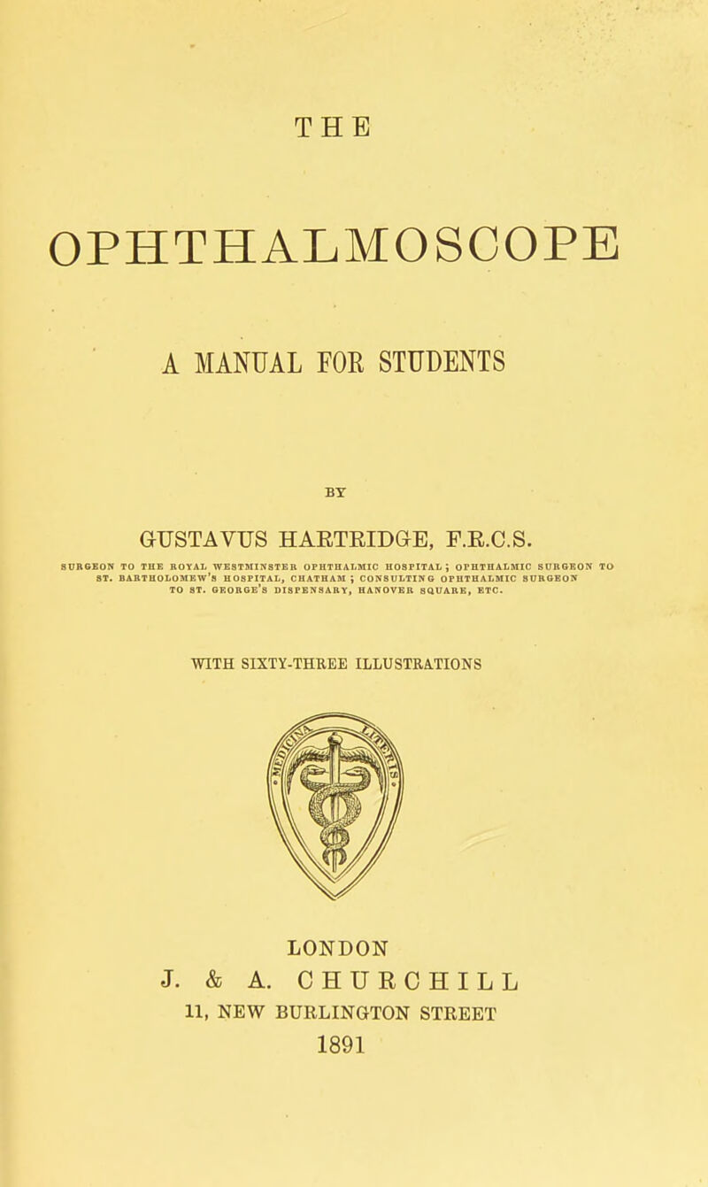 THE OPHTHALMOSCOPE A MANUAL FOR STUDENTS aUSTAVUS HAETEIDaE, F.E.C.S. SURGEON TO THE ROYAL WESTMINSTER OPHTHALMIC HOSPITAL; OPHTHALMIC SURGEON TO ST. BARTHOLOMEW'S HOSPITAL, CHATHAM ; CONSULTING OPHTHALMIC SURGEON TO ST. George's dispensary, hanover square, etc. WITH SIXTY-THREE ILLUSTRATIONS LONDON J. & A. CHURCHILL 11, NEW BURLINGTON STREET 1891