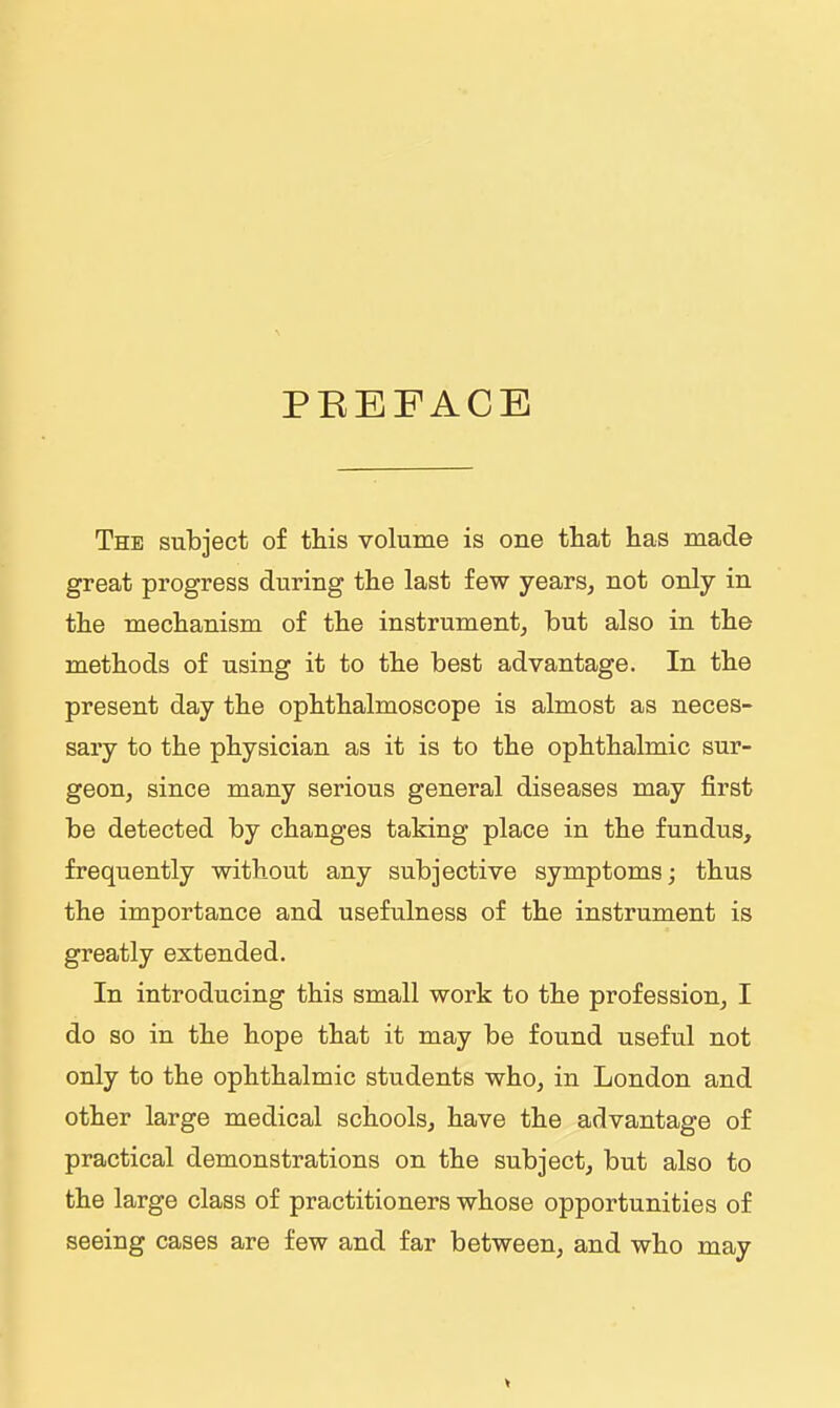 PREFACE The subject of this volume is one that has made great progress during the last few years, not only in the mechanism of the instrumentj but also in the methods of using it to the best advantage. In the present day the ophthalmoscope is almost as neces- saiy to the physician as it is to the ophthalmic sur- geon, since many serious general diseases may first be detected by changes taking place in the fundus, frequently without any subjective symptoms; thus the importance and usefulness of the instrument is greatly extended. In introducing this small work to the profession, I do so in the hope that it may be found useful not only to the ophthalmic students who, in London and other large medical schools, have the advantage of practical demonstrations on the subject, but also to the large class of practitioners whose opportunities of seeing cases are few and far between, and who may