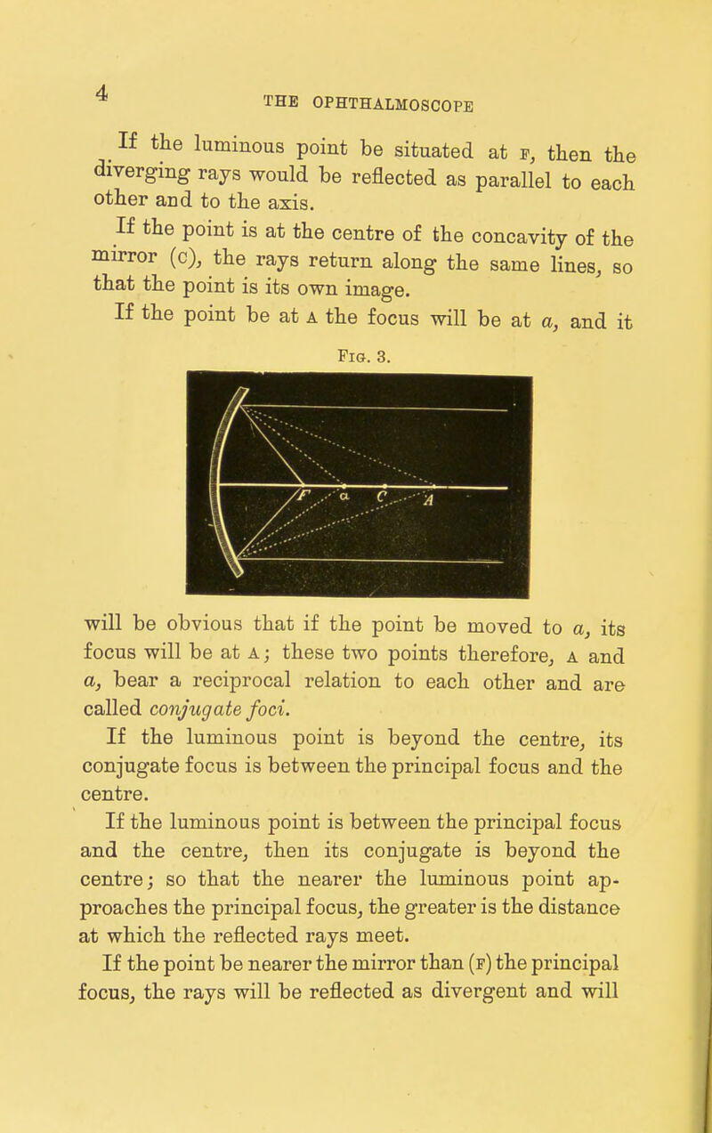 THE OPHTHALMOSCOPE If the luminous point be situated at e, then the diverging rays would be reflected as parallel to each other and to the axis. If the point is at the centre of the concavity of the mirror (c), the rays return along the same lines, so that the point is its own image. If the point be at a the focus will be at a, and it Fig. 3. will be obvious that if the point be moved to a, its focus will be at A; these two points thereforCj a and a, bear a reciprocal relation to each other and are called conjugate foci. If the luminous point is beyond the centre, its conjugate focus is between the principal focus and the centre. If the luminous point is between the principal focus and the centre, then its conjugate is beyond the centre; so that the nearer the luminous point ap- proaches the principal focus, the greater is the distance at which the reflected rays meet. If the point be nearer the mirror than (f) the principal focus, the rays will be reflected as divergent and will