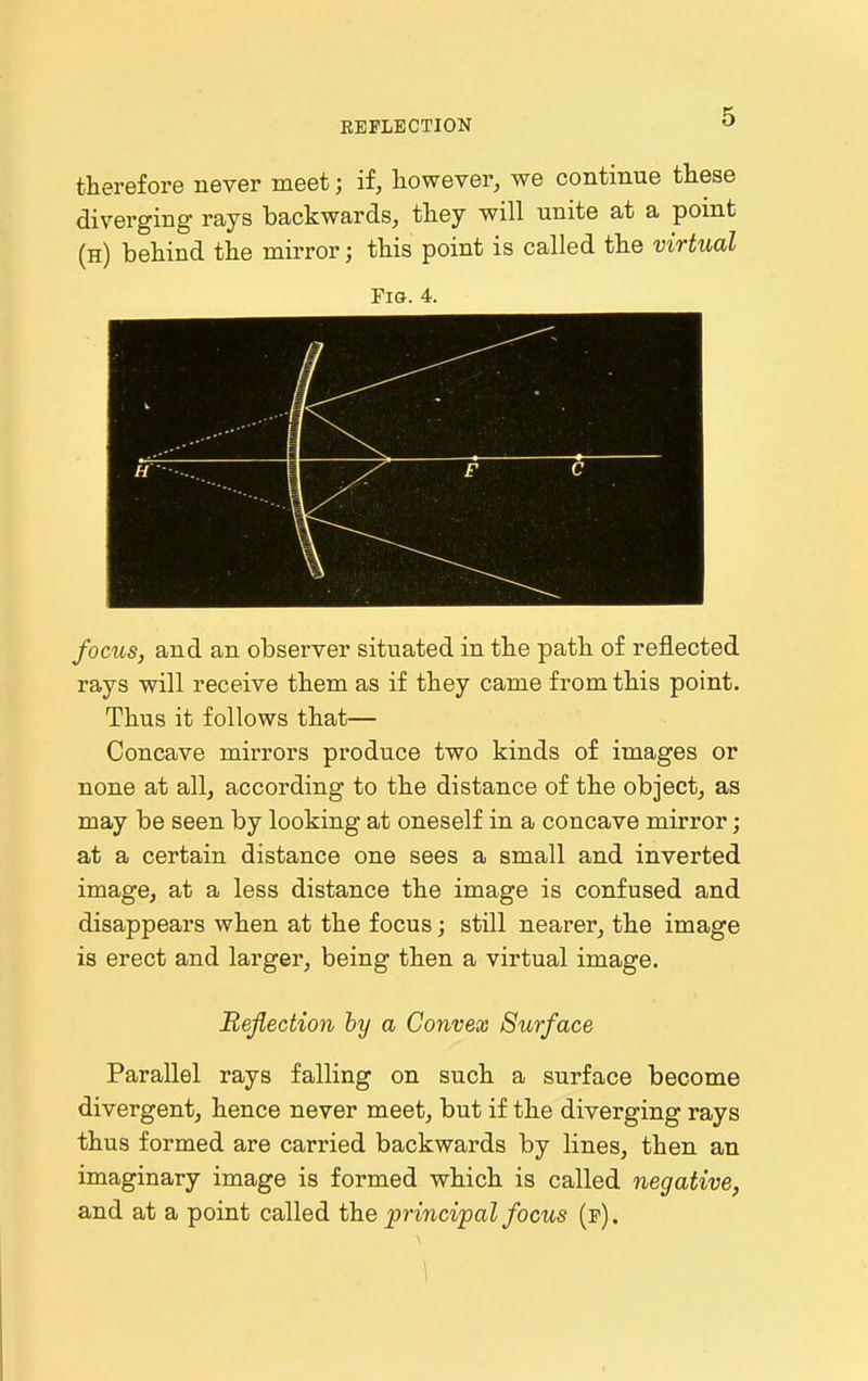 therefore never meet; if, however, we continue these diverging rays backwards, they will unite at a point (h) behind the mirror; this point is called the virtual Fig. 4. focus, and an observer situated in the path of reflected rays will receive them as if they came from this point. Thus it follows that— Concave mirrors produce two kinds of images or none at all, according to the distance of the object, as may be seen by looking at oneself in a concave mirror; at a certain distance one sees a small and inverted image, at a less distance the image is confused and disappears when at the focus; still nearer, the image is erect and larger, being then a virtual image. Reflection by a Convex Surface Parallel rays falling on such a surface become divergent, hence never meet, but if the diverging rays thus formed are carried backwards by lines, then an imaginary image is formed which is called negative, and at a point called the principal focus (p).
