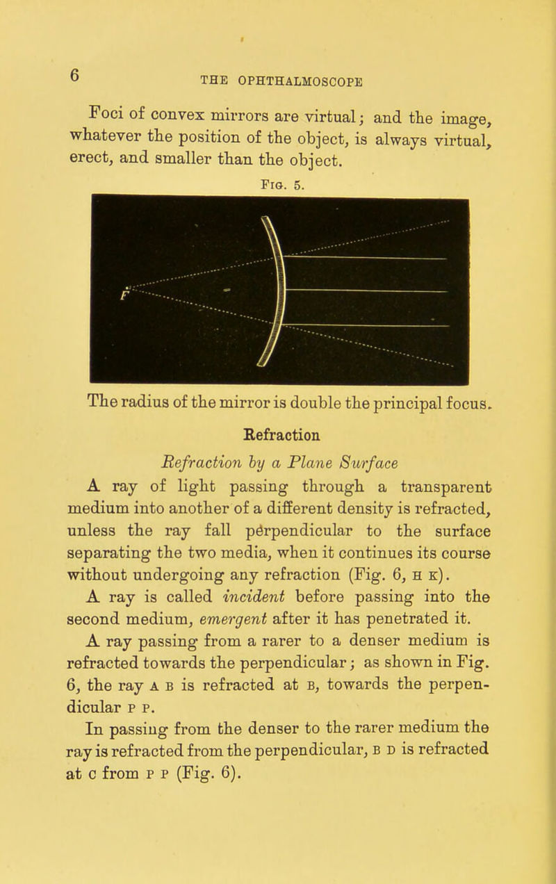 THE OPHTHALMOSCOPE Foci of convex mirrors are virtual; and the image, whatever the position of the object, is always virtual, erect, and smaller than the object. Fig. 5. ■ 1 \ 1 /, ■ The radius of the mirror is double the principal focus. Kefraction Refraction hy a Plane Surface A ray of light passing through a transparent medium into another of a different density is refracted, unless the ray fall perpendicular to the surface separating the two media, when it continues its course without undergoing any refraction (Fig. 6, h k) . A ray is called incident before passing into the second medium, emergent after it has penetrated it. A ray passing from a rarer to a denser medium is refracted towards the perpendicular; as shown in Fig. 6, the ray a b is refracted at b, towards the perpen- dicular p p. In passing from the denser to the rarer medium the ray is refracted from the perpendicular, b d is refracted at c from p p (Fig. 6).