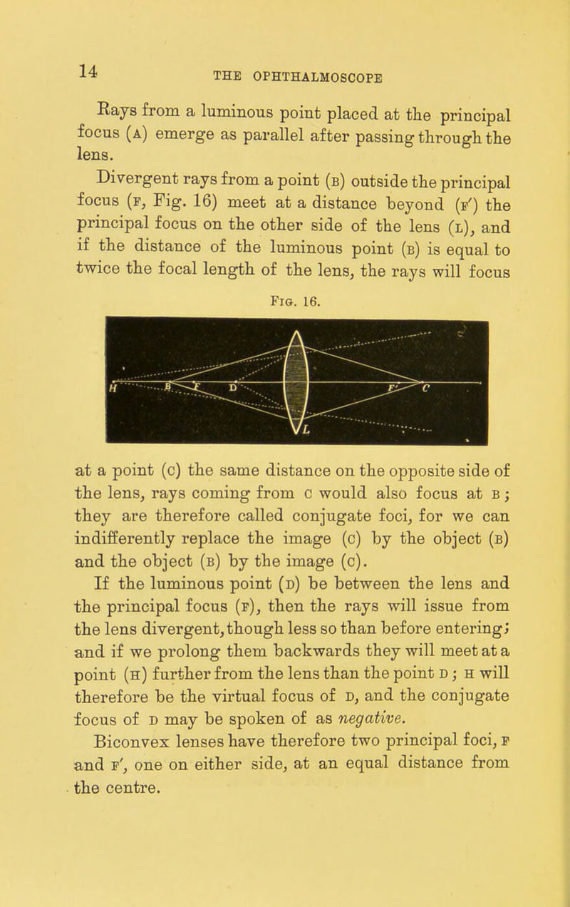 THE OPHTHALMOSCOPE Rays from a luminous point placed at the principal focus (a) emerge as parallel after passing through the lens. Divergent rays from a point (b) outside the principal focus (f, Fig. 16) meet at a distance beyond (f') the principal focus on the other side of the lens (l), and if the distance of the luminous point (b) is equal to twice the focal length of the lens, the rays will focus Fig. 16. at a point (c) the same distance on the opposite side of the lens, rays coming from c would also focus at b ; they are therefore called conjugate foci, for we can indifferently replace the image (c) by the object (b) and the object (b) by the image (c). If the luminous point (d) be between the lens and the principal focus (p), then the rays will issue from the lens divergent, though less so than before entering; and if we prolong them backwards they will meet at a point (h) further from the lens than the point D; h will therefore be the virtual focus of d, and the conjugate focus of D may be spoken of as negative. Biconvex lenses have therefore two principal foci, p and p', one on either side, at an equal distance from the centre.
