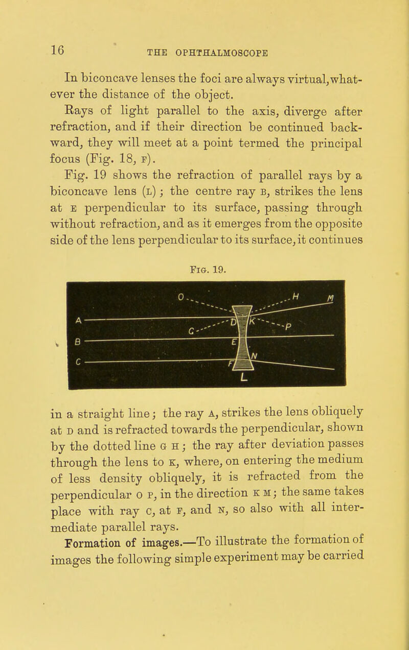In biconcave lenses the foci are always virtual,what- ever the distance of the object. Eays of light parallel to the axis, diverge after refraction, and if their direction be continued back- ward, they will meet at a point termed the principal focus (Fig. 18, f). Fig. 19 shows the refraction of parallel rays by a biconcave lens (l) ; the centre ray b, strikes the lens at E perpendicular to its surface, passing through without refraction, and as it emerges from the opposite side of the lens perpendicular to its surface, it continues Fig. 19. A B r u L in a straight line; the ray a, strikes the lens obliquely at D and is refracted towards the perpendicular, shown by the dotted line g h ; the ray after deviation passes through the lens to K, where, on entering the medium of less density obliquely, it is refracted from the perpendicular o p, in the direction km; the same takes place with ray c, at f, and s, so also with all inter- mediate parallel rays. Formation of images.—To illustrate the formation of images the following simple experiment may be carried