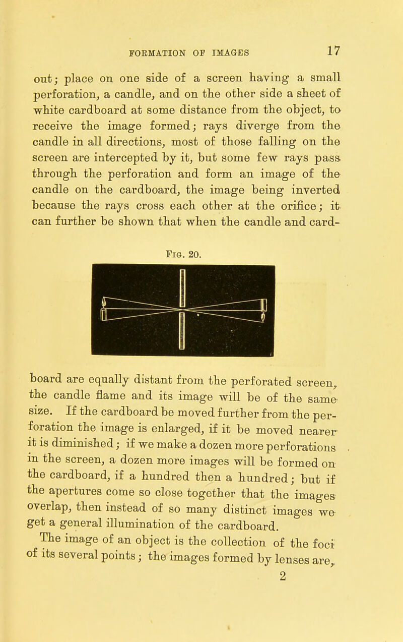 out; place on one side of a screen having a small perforation, a candle, and on the other side a sheet of white cardboard at some distance from the object, to receive the image formed; rays diverge from the candle in all directions, most of those falling on the screen are intercepted by it, but some few rays pasa through the perforation and form an image of the candle on the cardboard, the image being inverted because the rays cross each other at the orifice; it can further be shown that when the candle and card- riG. 20. board are equally distant from the perforated screen, the candle flame and its image will be of the same size. If the cardboard be moved further from the per- foration the image is enlarged, if it be moved nearer it is diminished; if we make a dozen more perforations in the screen, a dozen more images will be formed on the cardboard, if a hundred then a hundred; but if the apertures come so close together that the images overlap, then instead of so many distinct images we get a general illumination of the cardboard. The image of an object is the collection of the foci of its several points; the images formed by lenses are, 2