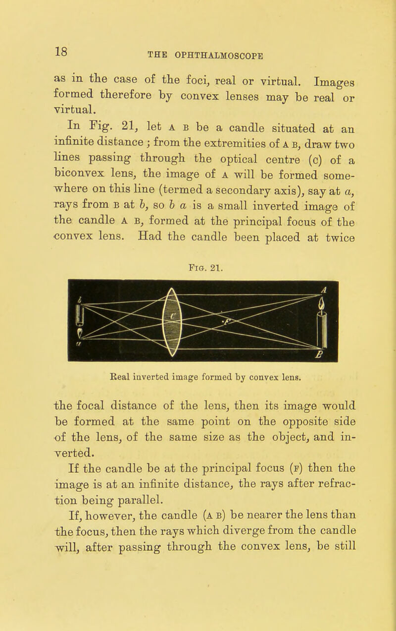 as in the case of the foci, real or virtual. Images formed therefore by convex lenses may be real or virtual. In Fig. 21, let a b be a candle situated at an infinite distance ; from the extremities of A draw two lines passing through the optical centre (c) of a biconvex lens, the image of a will be formed some- where on this line (termed a secondary axis), say at a, rays from B at 6, so & a is a small inverted image of the candle a b, formed at the principal focus of the convex lens. Had the candle been placed at twice Pm. 21. Real inverted image formed by convex lens. the focal distance of the lens, then its image would be formed at the same point on the opposite side of the lens, of the same size as the object, and in- verted. If the candle be at the principal focus (f) then the image is at an infinite distance, the rays after refrac- tion being pai'allel. If, however, the candle (a b) be nearer the lens than the focus, then the rays which diverge from the candle will, after passing through the convex lens, be still