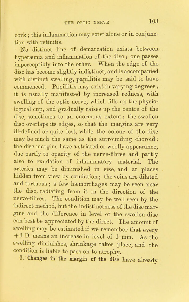 cork; this inflammation may exist alone or in conjunc- tion with retinitis. No distinct line of demarcation exists between hypersemia and inflammation of the disc; one passes imperceptibly into the other. When the edge of the disc has become slightly indistinct^ and is accompanied with distinct swelling, papillitis may be said to have commenced. Papillitis may exist in varying degrees ; it is usually manifested by increased redness, with swelling of the optic nerve, which fills up the physio- logical cup, and gradually raises up the centre of the disc, sometimes to an enormous extent; the swollen disc overlaps its edges, so that the margins are very ill-defined or quite lost, while the colour of the disc may be much the same as the surrounding choroid: the disc margins have a striated or woolly appearance, due partly to opacity of the nerve-fibres and partly also to exudation of inflammatory material. The arteries may be diminished in size, and at places hidden from view by exudation; the veins are dilated and tortuous; a few hEemorrhages may be seen near the disc, radiating from it in the direction of the nerve-fibres. The condition may be well seen by the indirect method, but the indistinctness of the disc mar- gins and the difference in level of the swollen disc can best be appreciated by the direct. The amount of swelling may be estimated if we remember that every + 3 D. means an increase in level of 1 mm. As the swelling diminishes, shrinkage takes place, and the condition is liable to pass on to atrophy. 3. Changes in the margin of the disc have already