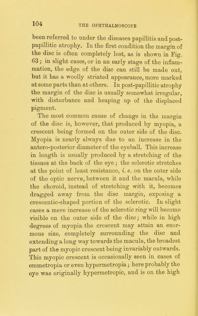been referred to under the diseases papillitis and post- papillitic atrophy. In the first condition the margin of the disc is often completely lost, as is shown in Fig. 63; in slight cases, or in an early stage of the inflam- mation, the edge of the disc can still be made out, but it has a woolly striated appearance, more marked at some parts than at others. In post-papillitic atrophy the margin of the disc is usually somewhat irregular, with disturbance and heaping up of the displaced pigment. The most common cause of change in the margin of the disc is, however, that produced by myopia, a crescent being formed on the outer side of the disc. Myopia is nearly always due to an increase in the antero-posterior diameter of the eyeball. This increase in length is usually produced by a stretching of the tissues at the back of the eye ; the sclerotic stretches at the point of least resistance, i. e. on the outer side of the optic nerve, between it and the macula, while the choroid, instead of stretching with it, becomes dragged away from the disc margin, exposing a crescentic-shaped portion of the sclerotic. In slight cases a mere increase of the sclerotic ring will become visible on the outer side of the disc; while in high degrees of myopia the crescent may attain an enor- mous size, completely surrounding the disc and extending a long way towards the macula, the broadest part of the myopic crescent being invariably outwards. This myopic crescent is occasionally seen in cases of emmetropia or even hypermetropia; here probably the eye was originally hypermetropic, and is on the high