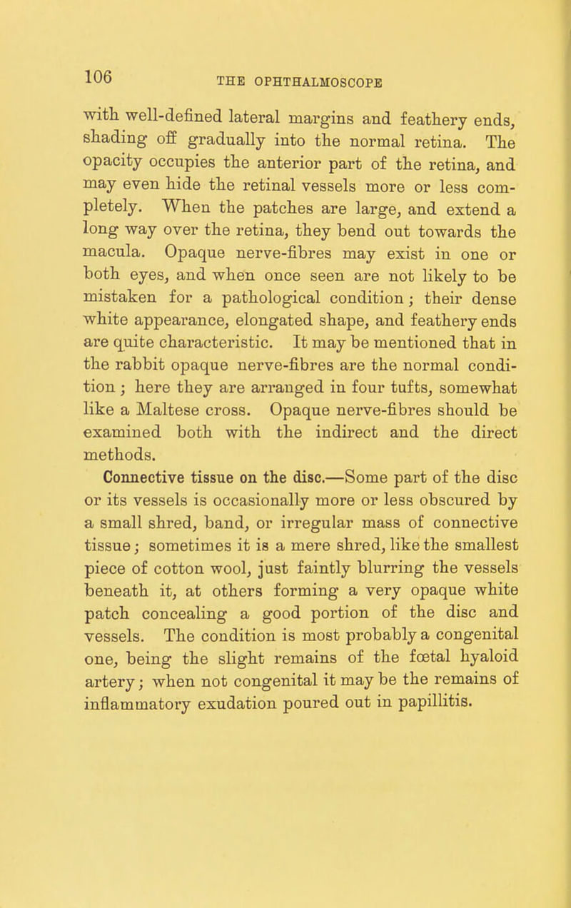 with well-defined lateral margins and feathery ends, shading off gradually into the normal retina. The opacity occupies the anterior part of the retina, and may even hide the retinal vessels more or less com- pletely. When the patches are large, and extend a long way over the retina, they bend out towards the macula. Opaque nerve-fibres may exist in one or both eyes, and when once seen are not likely to be mistaken for a pathological condition; their dense white appearance, elongated shape, and feathery ends are quite characteristic. It may be mentioned that in the rabbit opaque nerve-fibres are the normal condi- tion ; here they are arranged in four tufts, somewhat like a Maltese cross. Opaque nerve-fibres should be examined both with the indirect and the direct methods. Connective tissue on the disc.—Some part of the disc or its vessels is occasionally more or less obscured by a small shred, band, or irregular mass of connective tissue; sometimes it is a mere shred, like the smallest piece of cotton wool, just faintly blurring the vessels beneath it, at others forming a very opaque white patch concealing a good portion of the disc and vessels. The condition is most probably a congenital one, being the slight remains of the foetal hyaloid artery; when not congenital it may be the remains of inflammatory exudation poured out in papillitis.