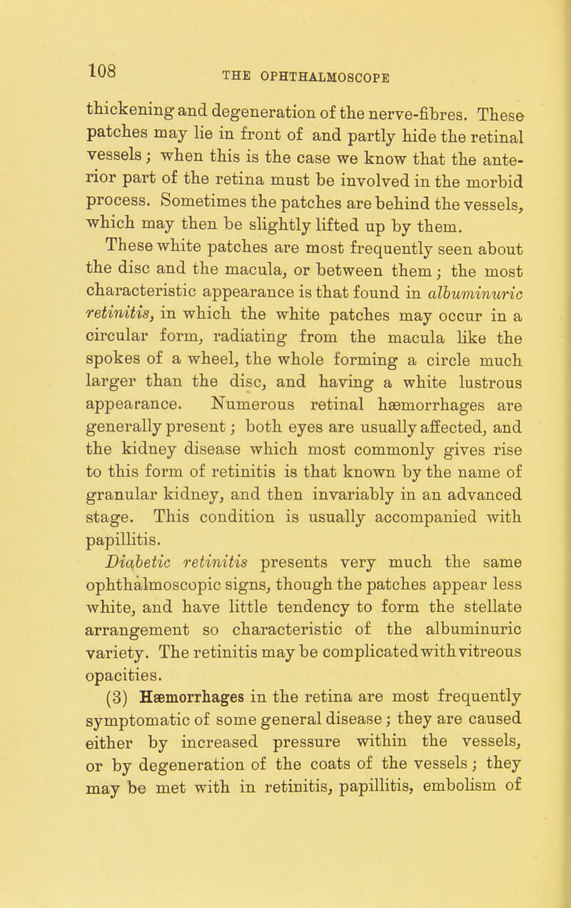 thickening and degeneration of the nerve-fibres. These patches may lie in front of and partly hide the retinal vessels; when this is the case we know that the ante- rior part of the retina must be involved in the morbid process. Sometimes the patches are behind the vessels, which may then be slightly lifted up by them. These white patches are most frequently seen about the disc and the macula, or between them j the most characteristic appearance is that found in albuminuric retinitis, in which the white patches may occur in a circular form, radiating from the macula like the spokes of a wheel, the whole forming a circle much larger than the disc, and having a white lustrous appearance. Numerous retinal ha9morrhages are generally present; both eyes are usually affected, and the kidney disease which most commonly gives rise to this form of retinitis is that known by the name of granular kidney, and then invariably in an advanced stage. This condition is usually accompanied with papillitis. Diabetic retinitis presents very much the same ophthalmoscopic signs, though the patches appear less white, and have little tendency to form the stellate arrangement so characteristic of the albuminuric variety. The retinitis may be complicated with vitreous opacities. (3) Haemorrhages in the retina are most frequently symptomatic of some general disease; they are caused either by increased pressure within the vessels, or by degeneration of the coats of the vessels; they may be met with in retinitis, papillitis, embolism of