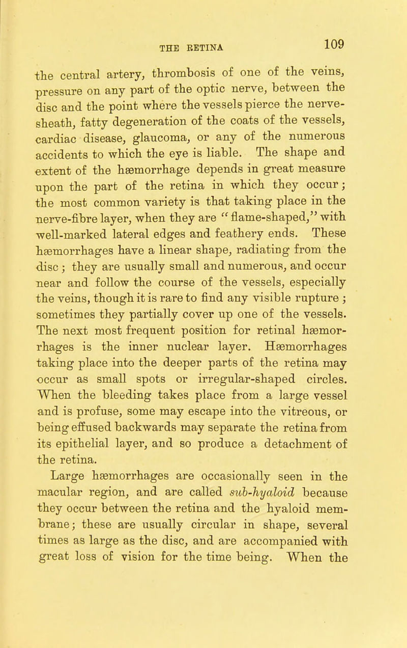 the central artery, thrombosis of one of the veins, pressure on any part of the optic nerve, between the disc and the point where the vessels pierce the nerve- sheath, fatty degeneration of the coats of the vessels, cardiac disease, glaucoma, or any of the numerous accidents to which the eye is liable. The shape and extent of the hasmorrhage depends in great measure upon the part of the retina in which they occur; the most common variety is that taking place in the nerve-fibre layer, when they are  flame-shaped, with well-marked lateral edges and feathery ends. These hsemorrhages have a linear shape, radiating from the disc; they are usually small and numerous, and occur near and follow the course of the vessels, especially the veins, though it is rare to find any visible rupture ; sometimes they partially cover up one of the vessels. The next most frequent position for retinal hgemor- rhages is the inner nuclear layer. Hsemorrhages taking place into the deeper parts of the retina may occur as small spots or irregular-shaped circles. When the bleeding takes place from a large vessel and is profuse, some may escape into the vitreous, or being effused backwards may separate the retina from its epithelial layer, and so produce a detachment of the retina. Large hsemorrhages are occasionally seen in the macular region, and are called suh-hyaloid because they occur between the retina and the hyaloid mem- brane; these are usually circular in shape, several times as large as the disc, and are accompanied with great loss of vision for the time being. When the