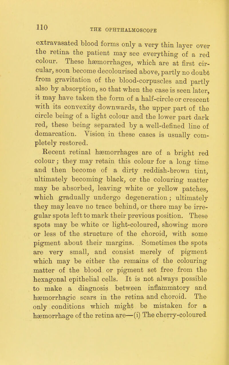 THE OPHTHALMOSCOPE extravasated blood forms only a very thin layer over the retina the patient may see everything of a red colour. These haemorrhages, which are at first cir- cular, soon become decolourised above, partly no doubt from gravitation of the blood-corpuscles and partly also by absorption, so that when the case is seen later, it may have taken the form of a half-circle or crescent with its convexity downwards, the upper part of the circle being of a light colour and the lower part dark red, these being separated by a well-defined line of demarcation. Vision in these cases is usually com- pletely restored. Recent retinal haemorrhages are of a bright red colour; they may retain this colour for a long time and then become of a dirty reddish-brown tint, ultimately becoming black, or the colouring matter may be absorbed, leaving white or yellow patches, which gradually undergo degeneration; ultimately they may leave no trace behind, or there may be irre- gular spots left to mark their previous position. These spots may be white or light-coloured, showing more or less bf the structure of the choroid, with some pigment about their margins. Sometimes the spots are very small, and consist merely of pigment which may be either the remains of the colouring matter of the blood or pigment set free from the hexagonal epithelial cells. It is not always possible to make a diagnosis between inflammatory and haemorrhagic scars in the retina and choroid. The only conditions which might be mistaken for a haemorrhage of the retina are—(i) The cherry-coloured