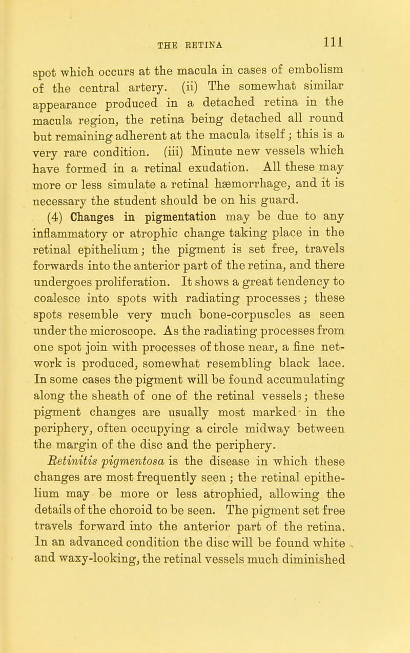 spot whicli occurs at tlie macula in cases of embolism of the central artery, (ii) The somewhat similar appearance produced in a detached retina in the macula region^ the retina being detached all round but remaining adherent at the macula itself; this is a very rare condition, (iii) Minute new vessels which have formed in a retinal exudation. All these may more or less simulate a retinal hsemorrhage, and it is necessary the student should be on his guard. (4) Changes in pigmentation may be due to any inflammatory or atrophic change taking place in the retinal epithelium; the pigment is set free^ travels forwards into the anterior part of the retina^ and there undergoes proliferation. It shows a great tendency to coalesce into spots with radiating processes; these spots resemble very much bone-corpuscles as seen under the microscope. As the radiating processes from one spot join with processes of those near^ a fine net- work is produced, somewhat resembling black lace. In some cases the pigment will be found accumulating along the sheath of one of the retinal vessels; these pigment changes are usually most marked in the peripheryoften occupying a circle midway between the margin of the disc and the periphery. Retinitis pigmentosa is the disease in which these changes are most frequently seen; the retinal epithe- lium may be more or less atrophied, allowing the details of the choroid to be seen. The pigment set free travels forward into the anterior part of the retina. In an advanced condition the disc will be found white and waxy-looking, the retinal vessels much diminished
