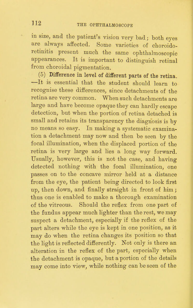 THE OPHTHALMOSCOPE in size, and the patient's vision very bad; both eyes are always affected. Some varieties of choroido- retinitis present much the same ophthalmoscopic appearances. It is important to distinguish retinal from choroidal pigmentation. (5) Difference in level of different parts of the retina. —It is essential that the student should learn to recognise these differences, since detachments of the retina are very common. When such detachments are large and have become opaque they can hardly escape detection, but when the portion of retina detached is small and retains its transparency the diagnosis is by no means so easy. In making a systematic examina- tion a detachment may now and then be seen by the focal illumination, when the displaced portion of the retina is very large and lies a long way forward. Usually, however, this is not the case, and having detected nothing with the focal illumination, one passes on to the concave mirror held at a distance from the eye, the patient being directed to look JBlrst up, then down, and finally straight in front of him; thus one is enabled to make a thorough examination of the vitreous. Should the reflex from one part of the fundus appear much lighter than the rest, we may suspect a detachment, especially if the reflex of the part alters while the eye is kept in one position, as it may do when the retina changes its position so that the light is reflected differently. Not only is there an alteration in the reflex of the part, especially when the detachment is opaque, but a portion of the details may come into view, while nothing can be seen of the