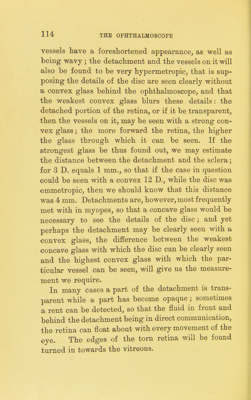 vessels have a foreshortened appearance, as well as being wavy; the detachment and the vessels on it will also be found to be very hypermetropic, that is sup- posing the details of the disc are seen clearly without a convex glass behind the ophthalmoscope, and that the weakest convex glass blurs these details: the detached portion of the retina, or if it be transparent, then the vessels on it, may be seen with a strong con- vex glass; the more forward the retina, the higher the glass through which it can be seen. If the strongest glass be thus found out, we may estimate the distance between the detachment and the sclera; for 3 D. equals 1 mm., so that if the case in question could be seen with a convex 12 D., while the disc was emmetropic, then we should know that this distance was 4 mm. Detachments are, however, most frequently met with in myopes, so that a concave glass would be necessary to see the details of the disc; and yet perhaps the detachment may be clearly seen with a convex glass, the difference between the weakest concave glass with which the disc can be clearly seen and the highest convex glass with which the par- ticular vessel can be seen, will give us the measure- ment we require. In many cases a part of the detachment is trans- parent while a part has become opaque; sometimes a rent can be detected, so that the fluid in front and behind the detachment being in direct communication, the retina can float about with every movement of the eye. The edges of the torn retina will be found turned in towards the vitreous.