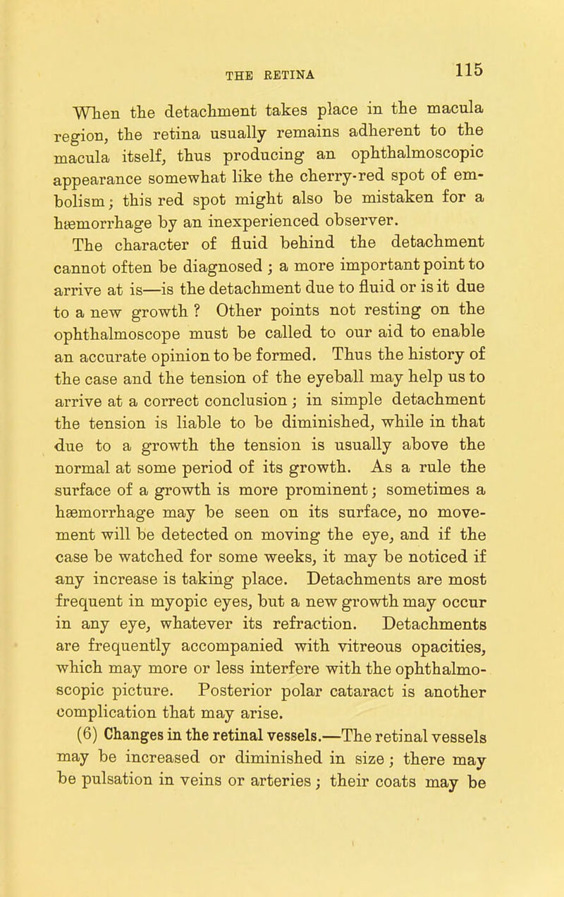 When tte detachment takes place in tlie macula region, the retina usually remains adherent to the macula itself, thus producing an ophthalmoscopic appearance somewhat like the cherry-red spot of em- bolism ; this red spot might also be mistaken for a hsemorrhage by an inexperienced observer. The character of fluid behind the detachment cannot often be diagnosed ; a more important point to arrive at is—is the detachment due to fluid or is it due to a new growth ? Other points not resting on the ophthalmoscope must be called to our aid to enable an accurate opinion to be formed. Thus the history of the case and the tension of the eyeball may help us to arrive at a correct conclusion; in simple detachment the tension is liable to be diminished, while in that due to a growth the tension is usually above the normal at some period of its growth. As a rule the surface of a growth is more prominent; sometimes a haemorrhage may be seen on its surface, no move- ment will be detected on moving the eye, and if the case be watched for some weeks, it may be noticed if any increase is taking place. Detachments are most frequent in myopic eyes, but a new growth may occur in any eye, whatever its refraction. Detachments are frequently accompanied with vitreous opacities, which may more or less interfere with the ophthalmo- scopic picture. Posterior polar cataract is another complication that may arise. (6) Changes in the retinal vessels.—The retinal vessels may be increased or diminished in size; there may be pulsation in veins or arteries; their coats may be
