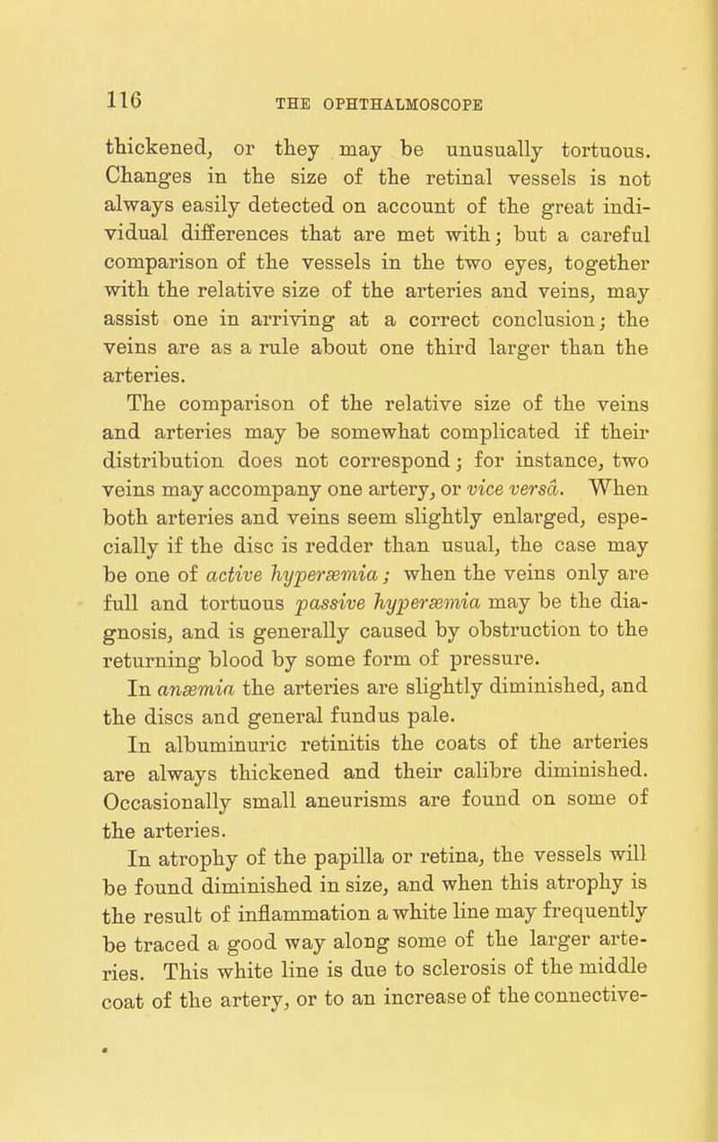 thickened, or they may be unusually tortuous. Changes in the size of the retinal vessels is not always easily detected on account of the great indi- vidual differences that are met with; but a careful comparison of the vessels in the two eyes, together with the relative size of the arteries and veins, may assist one in arriving at a correct conclusion; the veins are as a rule about one third larger than the arteries. The comparison of the relative size of the veins and arteries may be somewhat complicated if their distribution does not correspond; for instance, two veins may accompany one artery, or vice versa. When both arteries and veins seem slightly enlarged, espe- cially if the disc is redder than usual, the case may be one of active hypersemia; when the veins only are full and tortuous passive hypersemia may be the dia- gnosis, and is generally caused by obstruction to the returning blood by some form of pressure. In ansemia the arteries are slightly diminished, and the discs and general fundus pale. In albuminuric retinitis the coats of the arteries are always thickened and their calibre diminished. Occasionally small aneurisms are found on some of the arteries. In atrophy of the papilla or retina, the vessels will be found diminished in size, and when this atrophy is the result of inflammation a white line may frequently be traced a good way along some of the larger arte- ries. This white line is due to sclerosis of the middle coat of the artery, or to an increase of the connective-