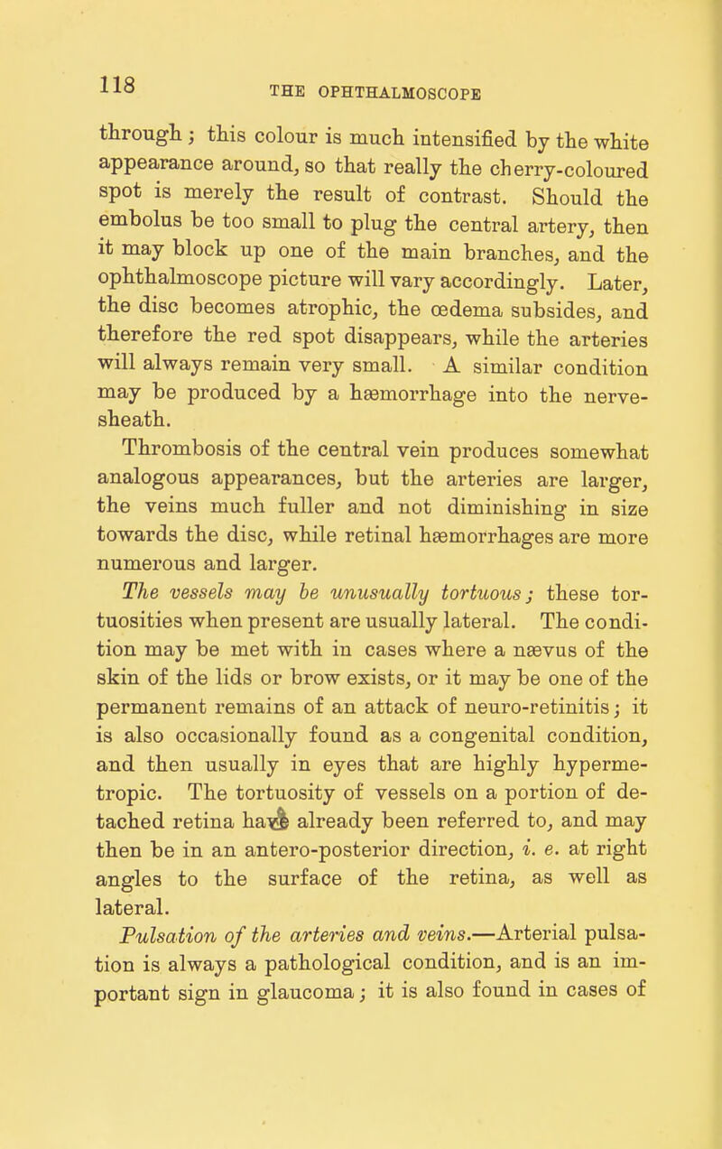 THE OPHTHALMOSCOPE througli; this colour is much intensified by the white appearance around, so that really the cherry-coloured spot is merely the result of contrast. Should the embolus be too small to plug the central artery, then it may block up one of the main branches, and the ophthalmoscope picture will vary accordingly. Later, the disc becomes atrophic, the oedema subsides, and therefore the red spot disappears, while the arteries will always remain very small. A similar condition may be produced by a haemorrhage into the nerve- sheath. Thrombosis of the central vein produces somewhat analogous appearances, but the arteries are larger, the veins much fuller and not diminishing in size towards the disc, while retinal haemorrhages are more numerous and larger. The vessels may be unusually tortuous; these tor- tuosities when present are usually lateral. The condi- tion may be met with in cases where a naevus of the skin of the lids or brow exists, or it may be one of the permanent remains of an attack of neuro-retinitis; it is also occasionally found as a congenital condition, and then usually in eyes that are highly hyperme- tropic. The tortuosity of vessels on a portion of de- tached retina ha'^ already been referred to, and may then be in an antero-posterior direction, i. e. at right angles to the surface of the retina, as well as lateral. Pulsation of the arteries and veins.—Arterial pulsa- tion is always a pathological condition, and is an im- portant sign in glaucoma; it is also found in cases of