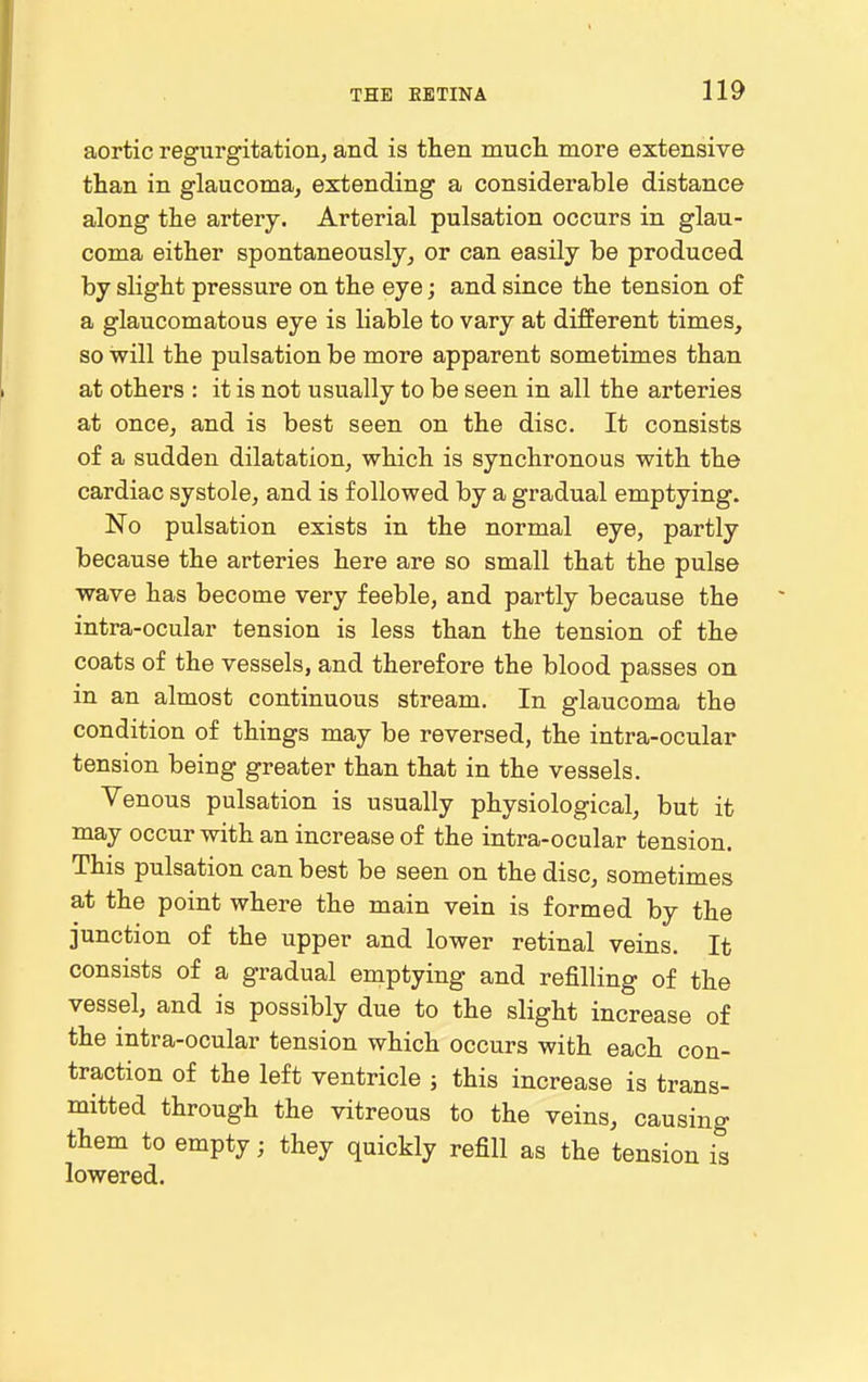 aortic regurgitation, and is then mucli more extensive than in glaucoma, extending a considerable distance along the artery. Arterial pulsation occurs in glau- coma either spontaneously, or can easily be produced by slight pressure on the eye; and since the tension of a glaucomatous eye is liable to vary at different times, so will the pulsation be more apparent sometimes than at others : it is not usually to be seen in all the arteries at once, and is best seen on the disc. It consists of a sudden dilatation, which is synchronous with the cardiac systole, and is followed by a gradual emptying. No pulsation exists in the normal eye, partly because the arteries here are so small that the pulse wave has become very feeble, and partly because the intra-ocular tension is less than the tension of the coats of the vessels, and therefore the blood passes on in an almost continuous stream. In glaucoma the condition of things may be reversed, the intra-ocular tension being greater than that in the vessels. Venous pulsation is usually physiological, but it may occur with an increase of the intra-ocular tension. This pulsation can best be seen on the disc, sometimes at the point where the main vein is formed by the junction of the upper and lower retinal veins. It consists of a gradual emptying and refilling of the vessel, and is possibly due to the slight increase of the intra-ocular tension which occurs with each con- traction of the left ventricle ; this increase is trans- mitted through the vitreous to the veins, causing them to empty; they quickly refill as the tension is lowered.