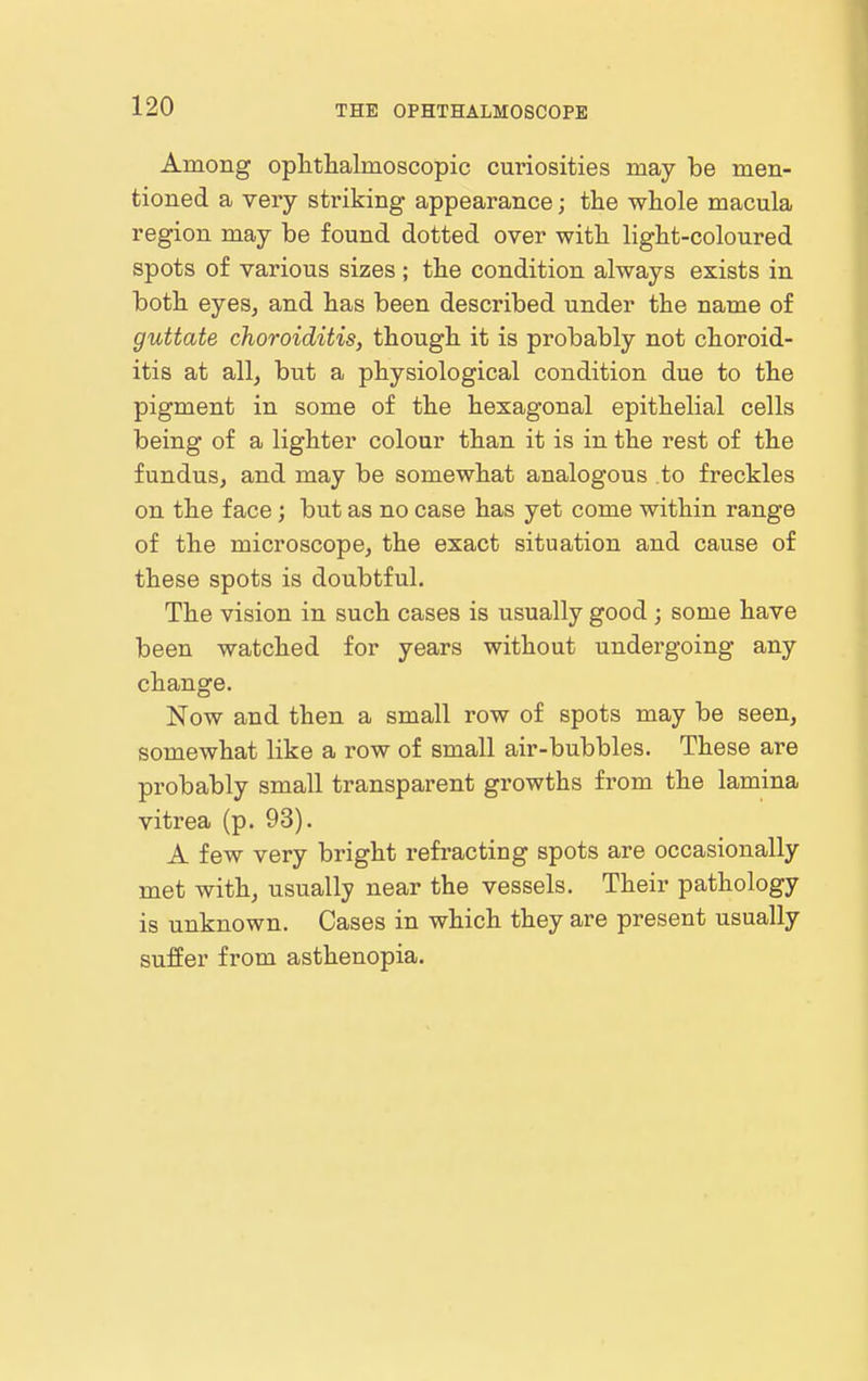 Among ophthalmoscopic curiosities may be men- tioned a very sti'iking appearance; the whole macula region may be found dotted over with light-coloured spots of various sizes; the condition always exists in both eyeSj and has been described under the name of guttate choroiditis, though it is probably not choroid- itis at all, but a physiological condition due to the pigment in some of the hexagonal epithelial cells being of a lighter colour than it is in the rest of the fundus, and may be somewhat analogous to freckles on the face; but as no case has yet come within range of the microscope, the exact situation and cause of these spots is doubtful. The vision in such cases is usually good ; some have been watched for years without undergoing any change. Now and then a small row of spots may be seen, somewhat like a row of small air-bubbles. These are probably small transparent growths from the lamina vitrea (p. 93). A few very bright refracting spots are occasionally met with, usually near the vessels. Their pathology is unknown. Cases in which they are present usually suffer from asthenopia.