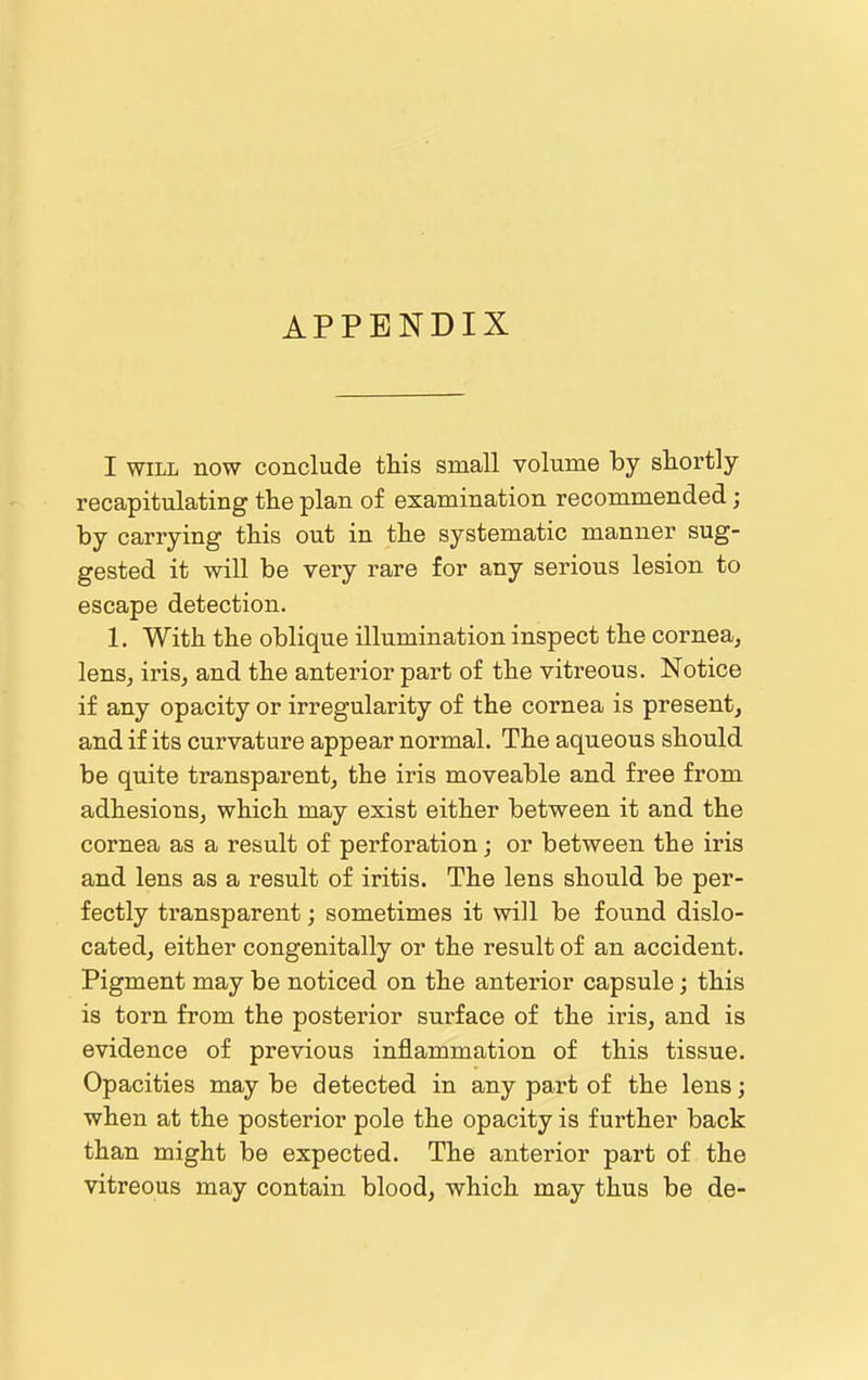 APPENDIX I WILL now conclude this small volume by shortly recapitulating the plan of examination recommended; by carrying this out in the systematic manner sug- gested it will be very rare for any serious lesion to escape detection. 1. With the oblique illumination inspect the cornea, lens, iris, and the anterior part of the vitreous. Notice if any opacity or irregularity of the cornea is present, and if its curvature appear normal. The aqueous should be quite transparent, the iris moveable and free from adhesions, which may exist either between it and the cornea as a result of perforation; or between the iris and lens as a result of iritis. The lens should be per- fectly transparent; sometimes it will be found dislo- cated, either congenitally or the result of an accident. Pigment may be noticed on the anterior capsule; this is torn from the posterior surface of the iris, and is evidence of previous inflammation of this tissue. Opacities may be detected in any part of the lens; when at the posterior pole the opacity is further back than might be expected. The anterior part of the vitreous may contain blood, which may thus be de-