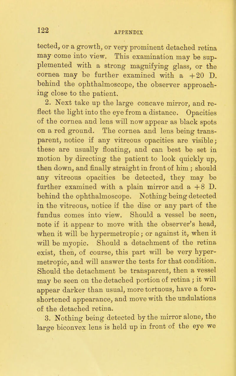 APPENDIX tected, or a growth, or very prominent detached retina may come into view. This examination may be sup- plemented with a strong magnifying glass, or the cornea may be further examined with a +20 D. behind the ophthalmoscope, the observer approach- ing close to the patient. 2. Next take up the large concave mirror, and re- flect the light into the eye from a distance. Opacities of the cornea and lens will now appear as black spots on a red ground. The cornea and lens being trans- parent, notice if any vitreous opacities are visible; these are usually floating, and can best be set in motion by directing the patient to look quickly up, then down, and finally straight in front of him; should any vitreous opacities be detected, they may be further examined with a plain mirror and a -1-8 D. behind the ophthalmoscope. Nothing being detected in the vitreous, notice if the disc or any part of the fundus comes into view. Should a vessel be seen, note if it appear to move with the observer's head, when it will be hypermetropic; or against it, when it will be myopic. Should a detachment of the retina exist, then, of course, this part will be very hyper- metropic, and will answer the tests for that condition. Should the detachment be transparent, then a vessel may be seen on the detached portion of retina ; it will appear darker than usual, more tortuous, have a fore- shortened appearance, and move with the undulations of the detached retina. 3. Nothing being detected by the mirror alone, the large biconvex lens is held up in front of the eye we