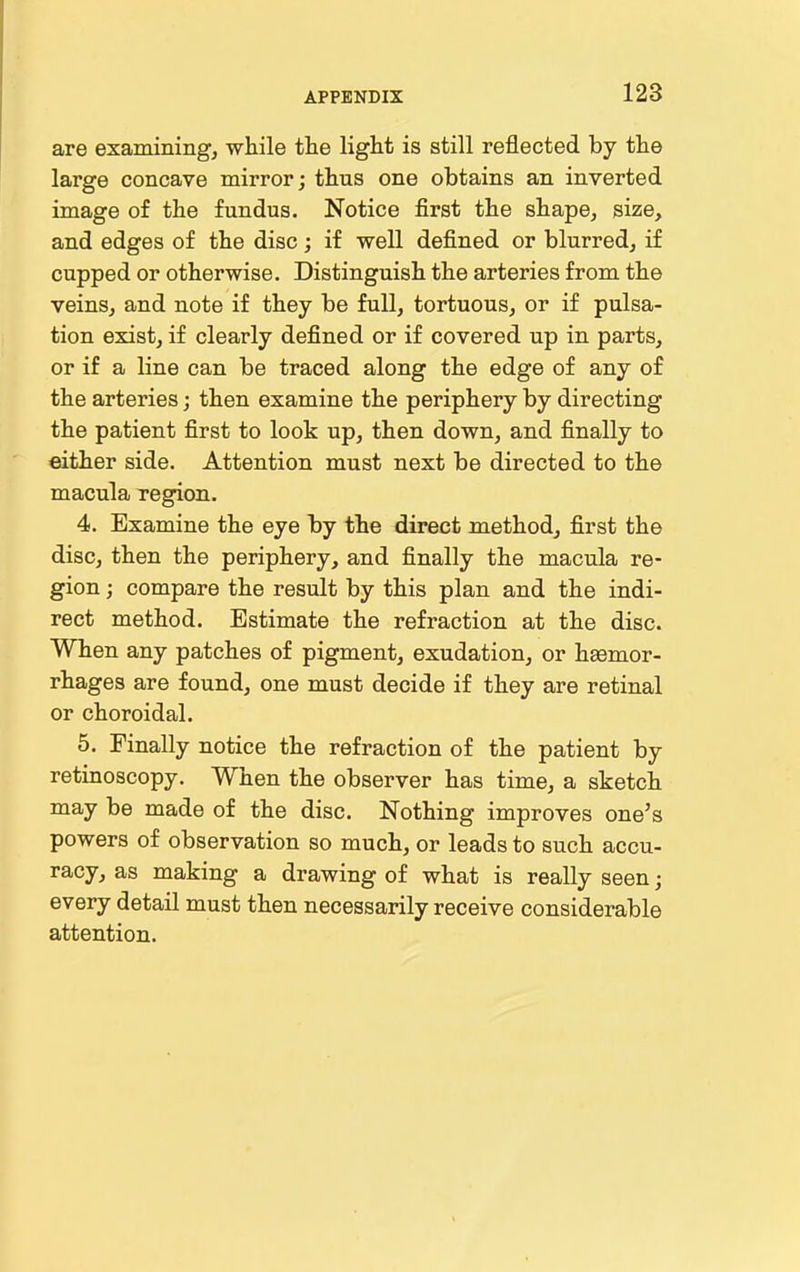 are examining, while the light is still reflected by the large concave mirror; thus one obtains an inverted image of the fundus. Notice first the shape, size, and edges of the disc; if well defined or blurred, if cupped or otherwise. Distinguish the arteries from the veins, and note if they be full, tortuous, or if pulsa- tion exist, if clearly defined or if covered up in parts, or if a line can be traced along the edge of any of the arteries; then examine the periphery by directing the patient first to look up, then down, and finally to either side. Attention must next be directed to the macula xegion. 4. Examine the eye by the direct method, first the disc, then the periphery, and finally the macula re- gion ; compare the result by this plan and the indi- rect method. Estimate the refraction at the disc. When any patches of pigment, exudation, or heemor- rhages are found, one must decide if they are retinal or choroidal. 5. Finally notice the refraction of the patient by retinoscopy. When the observer has time, a sketch may be made of the disc. Nothing improves one's powers of observation so much, or leads to such accu- racy, as making a drawing of what is really seen; every detail must then necessarily receive considerable attention.