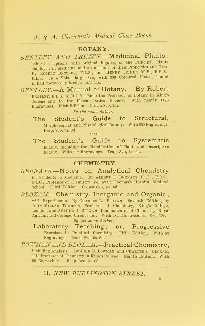 BOTANY. BENTLEY AND TRIMEN.—MGidxcinaX Plants: being descriptions, with original Figures, of tlie Pi'incipal Plants employed in Medicine, and an account of their Properties and Uses. By ROBERT BENTLEY, F.L.S., and Henkt Trimbn, M.B., F.K.S., F.L.S. In 4 Vols., large 8vo, wth 306 Coloiu-ed Plates, bound in half morocco, gilt edges, £11 Us. BENTLEY.—A Manual of Botany. By Robert BENTLEY, F.L.S., M.K.C.S., Emeritus Professor of Botany in King's College and to the Phai-macenitical Society. With nearly 1178 Engravings. Fifth Edition. Crown Svo, IBs. By the same Author. The Student's Guide to Structural, Morphological, and Physiological Botany. With 660 Engi-avings Fcap. Svo, 7s. 6d. ALSO, The Student's Guide to Systematic Botany, including the Classification of Plants and Deseriptive Botany. With 357 Engravings. Fcap. Svo, 3s. 6d. CHEMISTRY. BERNAYS—Notes on Analytical Chemistry for Students in Medicine. By Albert J. Bernays, Ph.D., F.C.S., F.I.C., Professor of Chemistry, &c., at St. Thomas's Hospital Medical School. Tliird Edition. Crown Svo, 4s. 6d. BLOXAM.—Chemistry, Inorganic and Organic ; ^vith Expeiiments. By Charles L. Bloxam. Seventh Edition, by .John JIillar Thomson, Professor of Chemistry, King's College, London, and Arthur 6. Bloxam, Demonstrator of Cheniibtiy, Royal Agricultuial College, Cirencester. With 282 Illustrations. Svo, 18s. By the same Author, Laboratory Teaching; or, Progressive Exercises in Practical Chemistry. Fifth Edition. With S9 Engi'avings. Crown Svo, 5s. 6d. BOWMAN AND BLOXAM.—Vva^cticaX Chemistry, including Analysis. By John E. Bowman, and Charles L. Bloxam, late Professor of Chemistry in King's College. Eighth Edition. With 90 Engravings. Fcap. Svo, 5s. 6d. 11, NEW BURLINGTON STREET. t