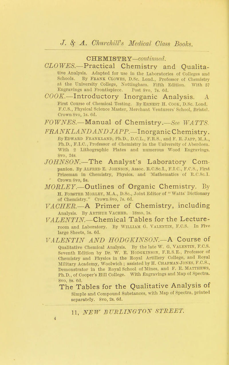 CHMWIST'RY—continued. (7Z0TOJ>S.—Practical Chemistry and Qualita- tive Analysis. Adapted for use in the Laboratories of Colleges and Schools. By Frank Clowes, D.Sc. Lend., Professor of Chemistry at the University College, Xottiugham. Fifth Edition. With 67 Engravings and Frontispiece. Post 8vo, 7s. 6d. COOK.—Introductory Inorganic Analysis. A First Course of Chemical Testing. By Ernest H. Cook, D..Sc. Lond. F.C.S., Physical Science Master, Merchant Venturers' School, Bristol. Crown Svo, Is. Gd. FOWNES.—Manual of Chemistry.—See WATTS. FRANKLAND AND JAPP.—lr\orgar\\cC\\&m\stvy. By Edward Frankland, Ph.D., D.C.L., F.R.S., and F. E. Japp, M.A., Ph.D., F.I.C., Professor of Chemistry in the University of Aberdeen. Witli 2 Lithographic Plates and numerous Wood Engravings. Svo, 24s. JOHNSON.—The Analyst's Laboratory Com- panion. By Alfred E. Johnson, Assoc. K.C.Sc.I., F.I.C, F.C.S., First Prizeman in Chemistry, Physics, and Jtathematics of R.C.Sc.I. Crown Svo, Bs. MORLEY.—Outlines of Organic Chemistry. By H. FORSTER MoRLEY, M.A., D.Sc, Joint Editor of  Watts' Dictionary of Chemistry. CrovmSvo, 7s. 6d. VACHER.—A Primer of Chemistry, including Analysis. By Arthur Vacher. ISnio, Is. VALENTIN.—Qh&vn\ca\ Tables for the Lecture- room and Laboratory. By William G. Valentin, F.C.S. In Five large Sheets, 5s. 6d. V.iLENTIN AND HODGKINSON.—A Course of Qualitative Chemical Analysis. By the late W. G. Valentin, F.C.S. Seventh Edition by Dr. W. K. Hodgkinson, F.R.S.E., Professor of Chemisti-y and Physics in the Royal Artillery College, and Royal Military Academy, Woolwich ; assisted by H. Chapman-Jones, F.C.S., Demonstrator in the Royal School of 'Mines, and F. E. SfATTHEWS, Ph.D., of Cooper's HiU College. With Engi-avings and Map of Spectra. 8vo, 8s. 6d. The Tables for the Qualitative Analysis of Simple and Compound Substances, with ilap of Spectra, printed separately. Svo, 2s. 6d. 11, N:EW BURLINGTON STREET.