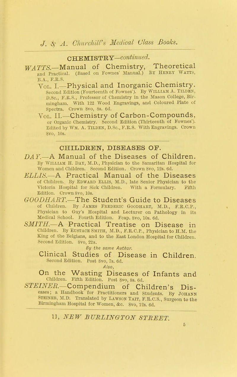 CS.'EWLST'RY—continued. WATTS.—Manual of Chemistry, Theoretical ami Practical. (Based on Fowies' Manual.) BY Henry Watts, B.A., F.KS. Vol. I.—Physical and Inorganic Chemistry. Second Edition (Fourteenth of Fowies'). By William A. Tilden, D.Sc, F.fl.S., Professor of Chemistry in the Mason College, Bir- mingham. With 122 Wood Engravings, and Coloured Plate of Spectra. Crown 8vo, 8s. 6d. Vol. II.—Chemistry of Carbon-Compounds, or Organic Chemistry. Second Edition (Thirteenth of I'owues'). Edited by Wm. A. Tilden, D.Sc, F.R.S. With Engravings. Crown Svo, 10s. CHILDREN, DISEASES OE. DAY.—A Manual of the Diseases of Children. By William H. Day, M.D., Physician to the Samaritan Hospital for Women and Children. Second Edition. Crown Svo, 12s. 6d. ELLIS.—A Practical Manual of the Diseases of Children., By Ed WARD Ellis, M.D., late Senior Physician to the Victoria Hospital for Sick Children. With a Formulary. Fifth Edition. Crown Svo, 10s. GOODHART.—The Student's Guide to Diseases of Children. By .Tames Frederic Goodhart, M.D., F.R.C.P., Physician to Guy's Hospital and Lecturer on Pathology in its Medical School. Fourth Edition. Fcap. Svo, 10s. 6d. SMITH.—A Practical Treatise on Disease in Cliildren. By j-justaoe Smith, M.D., F.R.C.P., Physician to H.M. the King of the Belgians, and to the East London Hospital for Childi-en. Second Edition. Svo, 22s. By the same Author. Clinical Studies of Disease in Children. Second Edition. Post Svo, 7s. 6d. Also, On the Wasting Diseases of Infants and Chilchen. Fifth Edition. Post Svo, 8s. 6d. STEINER.—Qompendmra of Children's Dis- eases; a Handbook for Practitioners and Students. By Johann Steiner, M.D. Translated by Lawson Tait, F.E.C.S., Surgeon to the Bii-mingham Hospital for Women, &c. Svo, 12s. 6d. 1], NEW BURLINGTON STREET. 6