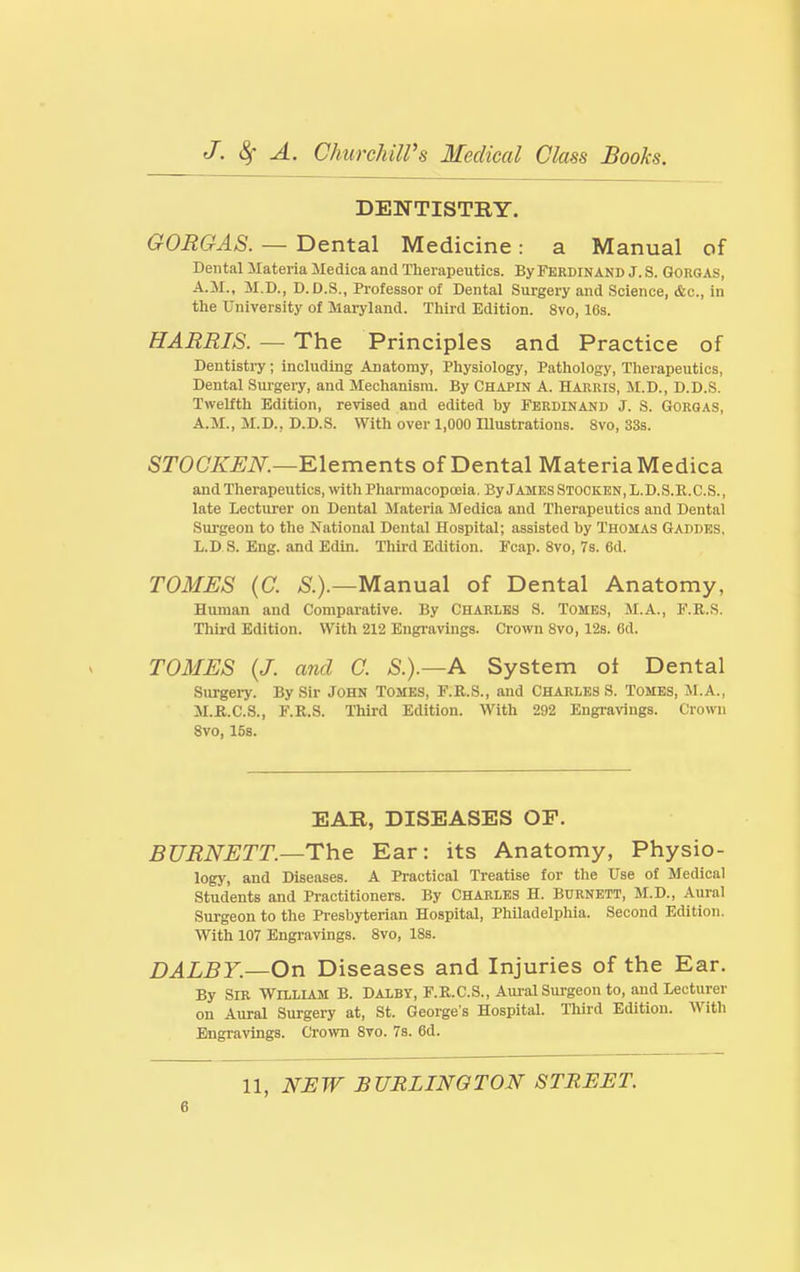 DENTISTRY. GORGAS. — Dental Medicine: a Manual of Dental Materia Medica and Therapeutics. By Ferdinand J. S. GoiiGAS, A.M., M.D., D.D.S., Professor of Dental Surgery and Science, &c., in the University of Maryland. Third Edition. 8vo, 16s. HARRIS. — The Principles and Practice of Deutisti-y; including Anatomy, Physiology, Pathology, Tlierapeutics, Dental Sui'gery, and Mechanism. By Chapin A. Harris, M.D., D.D.S. Twelfth Edition, revised and edited by Ferdinand J. S. Gorgas, A.M., M.D., D.D.S. With over 1,000 Illustrations. 8vo, 33s. STOC/sT^JiV^.—Elements of Dental Materia Medica and Therapeutics, ^vith Pharmacopoeia. By James Stocken, L.D.S.R.C.S., late Lecturer on Dental Materia Medica and Therapeutics and Dental Surgeon to the National Dental Hospital; assisted by Thomas Gaddes, I/.D S. Eng. and Edin. Third Edition. Fcap. 8vo, Vs. 6d. TOMES {C. ^.).—Manual of Dental Anatomy, Human and Comparative. By Charles S. Tombs, M.A., F.R.S. Third Edition. With 212 Engravings. Crown 8vo, 12s. Od. TOMES {J. and C. S.).—A System oi Dental Surgei-y. By Sir John Tomes, F.R.S., and Charles S. Tomes, M.A., M.R.C.S., F.R.S. Third Edition. With 292 Engravings. Crown 8vo, 15s. EAR, DISEASES OF. BURNETT.—The Ear: its Anatomy, Physio- logy, and Diseases. A Practical Treatise for tlie Use of Medical Students and Practitioners. By CHARLES H. Burnett, M.D., Aural Surgeon to the Presbyterian Hospital, Philadelphia. Second Edition. With 107 Engravings. 8vo, 18s. DALBY.—On Diseases and Injuries of the Ear. By Sib William B. Dalby, F.R.C.S., Aui-al Surgeon to, and Lecturer on Aural Surgei-y at, St. George's Hospital. Third Edition. With Engi-avlngs. Crown 8vo. 7s. 6d. 11, NEW BURLINGTON STREET.
