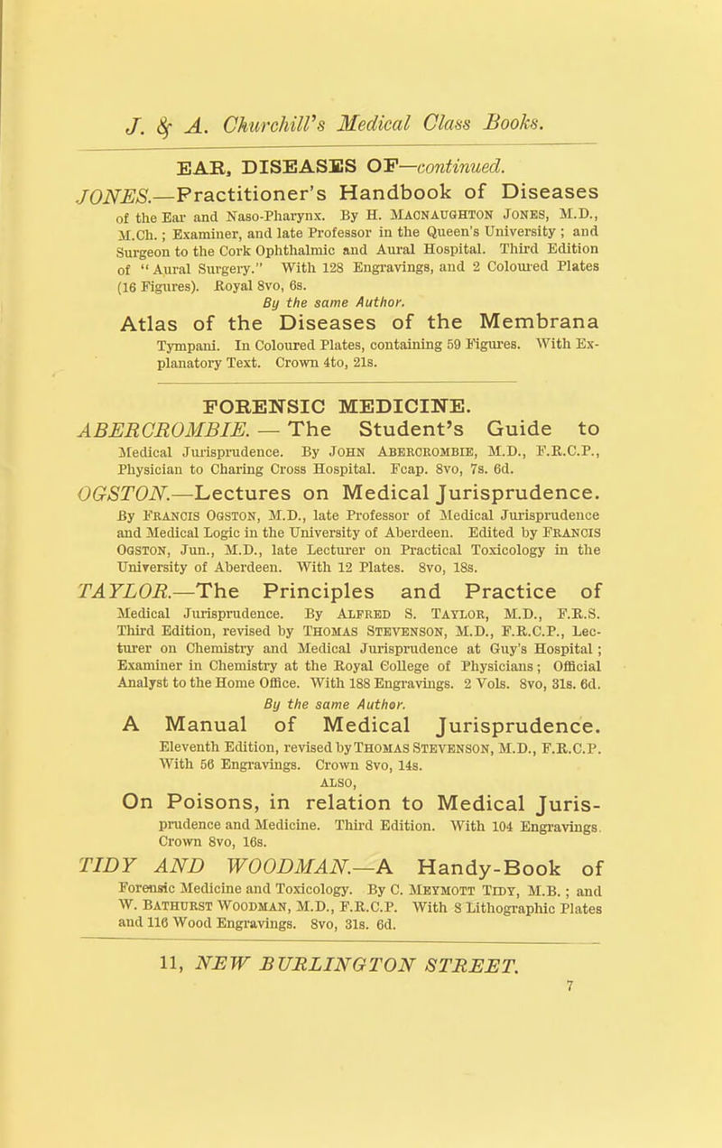 EAR, DISEASES OF—continued. JONES.—Practitioner's Handbook of Diseases of the Eai- and Naso-Phaiynx. By H. ilAONAUGHTON JONKS, M.D., M.Ch.; Examiner, and late Professor in the Queen's University ; and Surgeon to the Cork Ophthalmic and Aural Hospital. Third Edition of  Aural Surgery. With 128 Engravings, and 2 Colouied Plates (16 Figures), floyal 8vo, 6s. By the same Author. Atlas of the Diseases of the Membrana Tympani. In Coloured Plates, containing 59 IMgures. With Ex- planatory Text. Crown 4to, 21s. FORENSIC MEDICINE. ABERCROMBIE. — The Student's Guide to Jtedical Jiuispnidence. By John Aberceombie, M.D., F.R.C.P., Physician to Charing Cross Hospital. Fcap. Svo, 7b. 6d. OGSTON.—Lectures on Medical Jurisprudence. By Francis Ogston, M.D., late Professor of Medical Jurisprudence and Medical Logic in the University of Aberdeen. Edited by FRANCIS OasTON, Jun., M.D., late Lecturer on Practical Toxicology in the University of Aberdeen. With 12 Plates. Svo, 18s. TAYLOR.—The^ Principles and Practice of Medical Jmisprudence. By ALFRED S. TAYLOR, M.D., F.R.S. Third Edition, revised by THOMAS Stevenson, M.D., F.R.C.P., Lec- turer on Chemistry and Medical Jurisprudence at Guy's Hospital; Examiner in Chemistry at the Royal College of Physicians; OfiScial Analyst to the Home Ofiice. With 188 Engravings. 2 Vols. Svo, 31s. 6d. By the same Author. A Manual of Medical Jurisprudence. Eleventh Edition, revised by Thomas Stevenson, M.D., F.R.C.P. With 56 Engravings. Crown Svo, 14s. also, On Poisons, in relation to Medical Juris- prudence and Medicine. Third Edition. With 104 Engi-avings. Crown Svo, 16s. TIDY AND WOODMAN.—A Handy-Book of Forensic Medicine and Toxicology. By C. Mbymott Tidy, M.B. ; and W. Bathurst Woodman, M.D., F.R.C.P. With 8 Lithographic Plates and 116 Wood Engravings. Svo, 31s. 6d. 11, NEW BURLINGTON STREET.