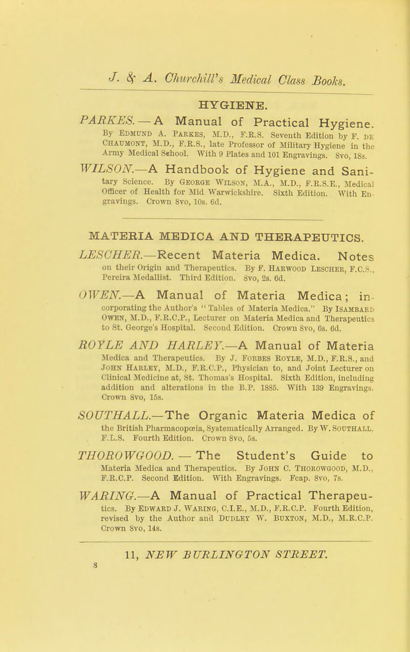 HYGIENE. PARKES. — A Manual of Practical Hygiene. By Edmund A. Paekes, M.D., F.E.S. Seventh Edition hy F. dk Chaumont, M.D., F.R.S., late Professor of MiUtary Hygiene in the Ai-my Medical S«hool. With 9 Plates and 101 Engi'avings. 8vo, 18s. WILSON.—A Handbook of Hygiene and Sani- tary Science. By George Wilson, M.A., M.D., F.R.S.E., Medical Officer of Health for Mid Warmckshire. Sixth Edition. With En- gravings. Crown Svo, 10s. 6d. MATERIA MEDICA AND THERAPEUTICS. LESCHER.—Recent Materia Medica. Notes on their Origin and Therapeutics. By E. Harwood Ieschek, F.C.S., Pereira Sledalliat. Third Edition. Svo, 2s. 6d. OWEN.—A Manual of Materia Medica; in- corporating the Author's  Tables of Materia Medica. By Isambard OWEN, M.D., F.K.C.P., lecturer on Materia Medica and Therapeutics to St. George's Hospital. Second Edition. CrowTi Svo, 6s. 6d. ROYLE AND HARLEY.—A Manual of Materia Medica and Therapeutics. By J. Forbes Rotle, M.D., F.R.S., and John Harlet, M.D., F.R.C.P., Physician to, and Joint Lecturer on Clinical Medicine at, St. Thomas's Hospital. Sixth Edition, including addition and alterations iu the B.P. 1885. With 139 Engravings. Crown Svo, 15s. SOUTHALL.—The Organic Materia Medica of the British Pharmacopoeia, Systematically Ai'ranged. By W. Southall. F.L.S. Fourth Edition. Crown Svo, 5s. THOROWGOOD. — The Student's Guide to Materia Medica and Therapeutics. By John C. Thorowgood, M.D., F.E.C.P. Second Edition. With Engi-avings. Fcap. Svo, 7s. WARING.—A Manual of Practical Therapeu- tics. By Edward J. Waring, C.I.E., M.D., F.E.C.P. Fourth Edition, revised hy the Author and Dudley W. Buxton, M.D., M.E.C.P. Crown Svo, lis. 11, NEW BURLINGTON STREET.
