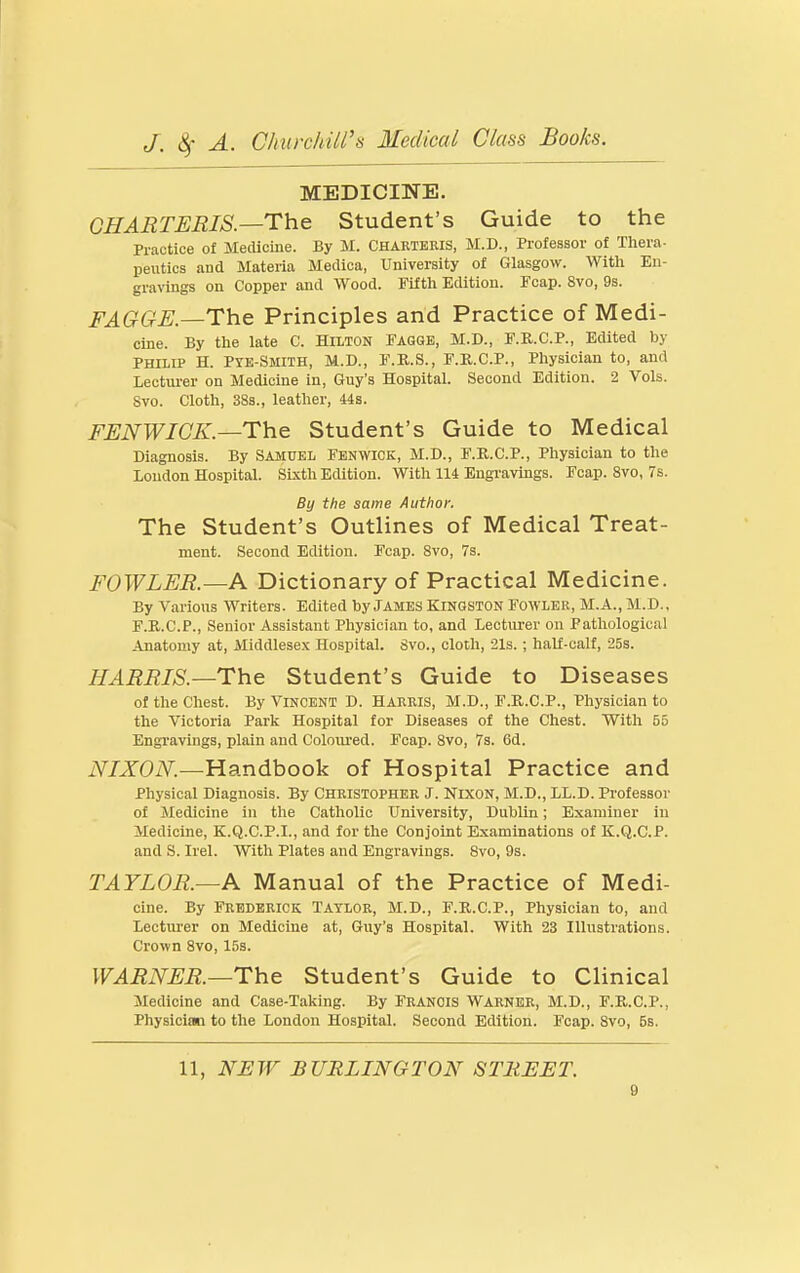 MEDICINE. GHARTERIS.—The Student's Guide to the Practice of Medicine. By M. CHARTERIS, M.D., Professor of Thera- peutics and Materia Medica, University of Glasgow. With En- gravings on Copper and Wood. Fifth Edition. Fcap. 8vo, 9s. FAGGE.—The Principles and Practice of Medi- cine. By tlie late C. Hilton FAGGE, M.D., F.R.C.P., Edited by PHILIP H. Pye-Smith, M.D., F.R.S., F.R.C.P., Physician to, and Lectiu-er on Medicine in, Guy's Hospital. Second Edition. 2 Vols. Svo. Cloth, 38s., leather. Us. FUNWICK—The Student's Guide to Medical Diagnosis. By Samuel Fenwick, M.D., F.R.C.P., Physician to the Loudon Hospital. Sixth Edition. With 114 Engravings. Fcap. Svo, 7s. By the same Author, The Student's Outlines of Medical Treat- ment. Second Edition. Fcap. Svo, 7s. FOWLER.—A Dictionary of Practical Medicine. By Various Writers. Edited by JAMES KINGSTON Fowler, M.A., M.D., F.R.C.P., Senior Assistant Physician to, and Lecturer on Pathological Anatomy at, Middlesex Hospital. Svo., cloth, 21s. ; half-calf, 25s. HARRIS.—The Student's Guide to Diseases of the Chest. By Vincent D. Harris, M.D., F.R.C.P., Physician to the Victoria Park Hospital for Diseases of the Chest. With 55 Engravings, plain and Coloured. Fcap. Svo, 7s. 6d. NIXON.—Handbook of Hospital Practice and Physical Diagnosis. By Christopher J. Nixon, M.D., LL.D. Professor of Medicine in the Catholic University, Dublin; Examiner in Medicine, K.Q.C.P.I., and for the Conjoint Examinations of K.Q.C.P. and S. Irel. With Plates and Engravings. Svo, 9s. TAYLOR.—A Manual of the Practice of Medi- cine. By Frhdkrick Taylor, M.D., F.R.C.P., Physician to, and Lectm-er on Medicine at, Guy's Hospital. With 23 Illustrations. Crown Svo, 15s. WARNER.—The Student's Guide to Clinical Medicine and Case-Taking. By FRANCIS Warner, M.D., F.R.C.P., Physician to the London Hospital. Second Edition. Fcap. Svo, 5s. 11, NJEW BURLINGTON STREET.