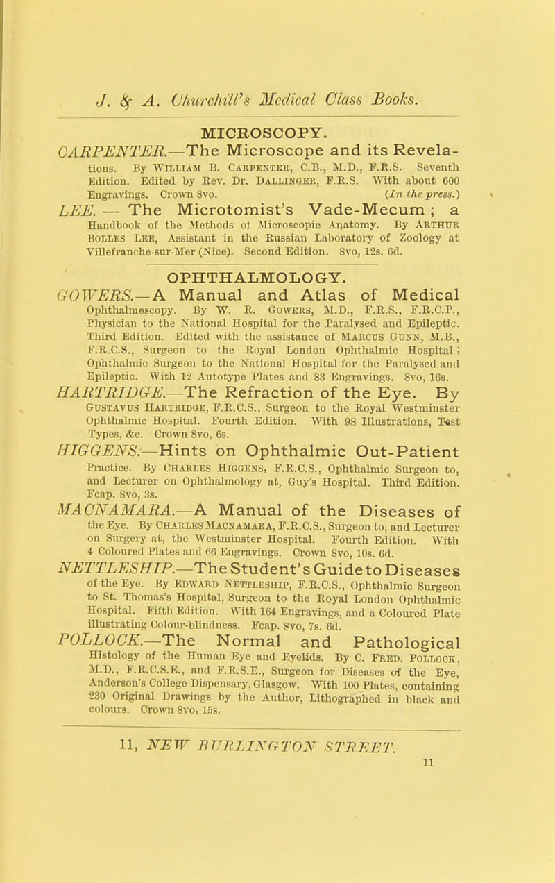 MICROSCOPY. CARPENTER—The. Microscope and its Revela- tions. By William B. Carpentke, C.B., M.D., F.K.S. Seventh Edition. Edited by Kev. Dr. Dallingbr, F.K.S. Witli about 600 Engnivijigs. Crown 8vo. {In the press.) LEE. — The Microtomist's Vade-Mecum ; a Handbook of the Methods ot Microscopic Anatomy. By ARTHUR BOLLES Lee, Assistant in tlie Russian Laboratoiy of Zoology at Villefranche-sur-Mer (JSice). Second Edition. 8vo, 12s. 6d. OPHTHALMOLOGY. GOWERS.—A Manual and Atlas of Medical Ophthalmoscopy. By W. R. CloWERS, M.D., F.K.S., F.R.C.P., Physician to the National Hospital for the Paralysed and Epileptic. Thii-d Edition. Edited with the assistance of Marcus Gunn, M.B., F.R.C.S., Surgeon to the Royal London Ophthalmic Hospital ; Ophthalmic Surgeon to the National Hospital for the Paralysed and Epileptic. With 12 Autotype Plates and 83 Engravings. Svo, 16s. HARTRIDGE.—The Refraction of the Eye. By GUSTAVUS HARTRIDGE, F.R.C.S., Surgeon to the Royal Westminster Ophthalmic Hospital. Fourth Edition. With 98 Illustrations, Test Types, &c. Crown 8vo, 6s. /^/G^(?^i\^AS'.—Hints on Ophthalmic Out-Patient Practice. By Charles Higgens, F.R.C.S., Ophthalmic Surgeon to, and Lectm-er on Ophthalmology at, Guy's Hospital. Thii-d Edition. Fcap. Svo, 3s. MACNAMARA.—A Manual of the Diseases of the Eye. By CharlesMacnamaea, F.R.C.S., Surgeon to, and Lecturer on Surgery at, the Westminster Hospital. Fourth Edition. With 4 Coloured Plates and 66 Engravings. Crown Svo, IDs. 6d. NETTLESHIP.—The Student's Guide to Diseases of the Eye. By Edward Nettleshlp, F.R.C.S., Ophthalmic Sm'geon to St. Thomas's Hospital, Sui'geon to the Royal London Ophthalmic Hospital. Fifth Edition. With 164 Engravings, and a Coloured Plate illustrating Colour-blindness. Fcap. Svo, 7s. 6d. POLLOCK.—The Normal and Pathological Histology of the Human Eye and Eyelids. By C. Fred. Pollock, M.D., F.R.C.S.E., and F.R.S.E., Surgeon for Diseases of the Eye, Anderson's College Dispensary, Glasgow. With 100 Plates, containing 230 Original Diawings by the Author, Lithographed in black and colours. Crown Svo, Ifis. 11, NJSW BURLINGTON STREET.